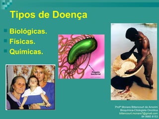 Tipos de Doença
 Biológicas.
 Físicas.
 Químicas.
Profª Monara Bittencourt de Amorim
Bioquímica-Citologista Oncótica
bittencourt.monara7@gmail.com
84 9985 8153
 