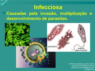 Infecciosa
 Causadas pela invasão, multiplicação e
desenvolvimento de parasitas.
Profª Monara Bittencourt de Amorim
Bioquímica-Citologista Oncótica
bittencourt.monara7@gmail.com
84 9985 8153
 