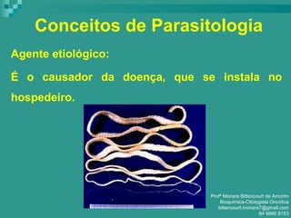 Conceitos de Parasitologia
Agente etiológico:
É o causador da doença, que se instala no
hospedeiro.
Profª Monara Bittencourt de Amorim
Bioquímica-Citologista Oncótica
bittencourt.monara7@gmail.com
84 9985 8153
 