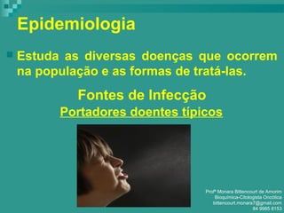 Epidemiologia
 Estuda as diversas doenças que ocorrem
na população e as formas de tratá-las.
Fontes de Infecção
Portadores doentes típicos
Profª Monara Bittencourt de Amorim
Bioquímica-Citologista Oncótica
bittencourt.monara7@gmail.com
84 9985 8153
 