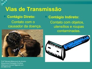 Vias de Transmissão
 Contágio Direto:
Contato com o
causador da doença.
 Contágio Indireto:
Contato com objetos,
utensílios e roupas
contaminadas.
Profª Monara Bittencourt de Amorim
Bioquímica-Citologista Oncótica
bittencourt.monara7@gmail.com
84 9985 8153
 