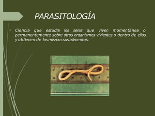 PARASITOLOGÍA
 Ciencia que estudia los seres que viven momentánea o
permanentemente sobre otros organismos vivientes o dentro de ellos
y obtienen de losmismossus alimentos.
 