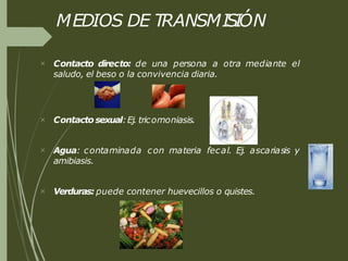 MEDIOS DE TRANSMISIÓN
 Contacto directo: de una persona a otra mediante el
saludo, el beso o la convivencia diaria.
 Contacto sexual:Ej. tricomoniasis.
 Agua: contaminada con materia fecal. Ej. ascariasis y
amibiasis.
 Verduras: puede contener huevecillos o quistes.
 
