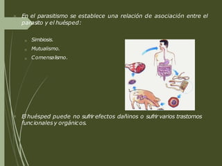  En el parasitismo se establece una relación de asociación entre el
parasito y el huésped:



Simbiosis.
Mutualismo.
Comensalismo.
 El huésped puede no sufrir efectos dañinos o sufrir varios trastornos
funcionales y orgánicos.
 