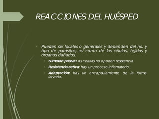 REACCIONES DEL HUÉSPED
 Pueden ser locales o generales y dependen del no. y
tipo de parásitos, así como de las células, tejidos y
órganos dañados.


 forma
S
umisión pasiva: lascélulas no oponen resistencia.
Resistencia activa: hay un proceso inflamatorio.
Adaptación: hay un encapsulamiento de la
larvaria.
 