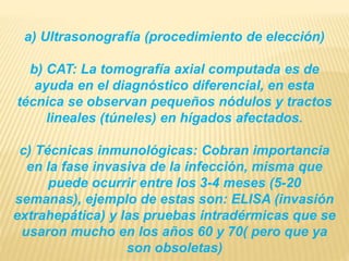 a) Ultrasonografía (procedimiento de elección) 
b) CAT: La tomografía axial computada es de 
ayuda en el diagnóstico diferencial, en esta 
técnica se observan pequeños nódulos y tractos 
lineales (túneles) en hígados afectados. 
c) Técnicas inmunológicas: Cobran importancia 
en la fase invasiva de la infección, misma que 
puede ocurrir entre los 3-4 meses (5-20 
semanas), ejemplo de estas son: ELISA (invasión 
extrahepática) y las pruebas intradérmicas que se 
usaron mucho en los años 60 y 70( pero que ya 
son obsoletas) 
 