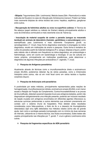 - Biópsia: Tegumentares (Gên. Leishmania), Medula óssea (Gên. Plasmodium) e retais
(válvulas de Houston) no caso de infecção pelo Schistosoma mansoni. Podem ser feitas
mais raramente biópsias de vários tecidos tais como: hepático, esplênico, ganglionar
entre outros.
- Recuperação de helmintos adultos ou ovos na superfície cutânea: A Técnica da
fita adesiva (papel celofane ou método de Grahan) detecta principalmente adultos e
ovos de Enterobius vermicularis e mais raramente ovos de Taenia sp.
- Inoculação de material suspeito de conter o parasita (sangue ou macerado
tecidual) em animais de laboratório (hamster, gerbilídeos e camundongos) como
exemplificado para Leishmania e mais raramente Toxoplasma gondii, ou
xenodiagnóstico (T. Cruzi). Essa forma diagnóstica raramente é empregada na rotina
diagnóstica, exceto em instituições de ensino e pesquisa. Outra forma é tentativa de
cultivo do parasita a partir de materiais biológicos (P.e. sangue, biópsias e liquor), porém
este método não é utilizado com frequência na rotina diagnóstica, em protozoologia e
helmintologia, como em ocorre em bacteriologia e micologia. O uso de culturas em
meios próprios, principalmente em instituições acadêmicas, pode determinar o
diagnóstico de algumas infecções por protozoários (T. vaginalis, T. cruzi).
2- Pesquisa de Antígenos parasitários
Atualmente através de técnicas como a imunofluorescência direta e enzimaimuno
ensaio (ELISA), poderemos detectar Ag de vários parasitas, como a Entamoeba
histolytica entre outros, não só em nível fecal como em vários tecidos e líquidos
corpóreos (liquor).
3- Pesquisa de Anticorpos anti-parasitários
A positividade por estes métodos, principalmente representados pelas reações de
hemaglutinação, imunofluorescencia indireta, enzimaimuno ensaio (ELISA), e em menor
escala a Reação de Fixação de Complemento, Contra-Imunoeletroforese e as provas
de Imunodifusão, detectam possível resposta imune aos antígenos testados, porém não
diagnosticam obrigatoriamente uma infecção presente, podendo ser inclusive resultado
de reação cruzada com antígenos encontrados em diferentes agentes infecciosos ou
estruturas químicas pertencentes a outros elementos que entraram previamente em
contato com o sistema imune do hospedeiro. Para debelar estes resultados
considerados como falso-positivos, o título de Ac e a classe(s) de Imunoglobulina
detectada(s) (IgG e/ou IgM) detectados nos métodos citados acima são de grande
ajuda, bem como a sorologia pareada (comparação com no mínimo de duas semanas
de intervalo, utilizando-se a mesma técnica, dos títulos encontrados). Estes testes são
usados principalmente nas infecções por T. gondii, T. cruzi e gênero Leishmania entre
outras.
4- Pesquisa de fragmentos específicos de ADN parasitário
 