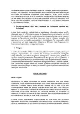 Atualmente existem provas de biologia molecular utilizadas em Parasitologia Médica,
onde por sua automação, alta sensibilidade e reprodutibilidade, se destacam a Reação
em Cadeia da Polimerase (Polymerase Chain Reaction - PCR), que é utilizada
principalmente onde outras técnicas apresentam dificuldade diagnóstica para detecção
da real presença do parasita. Esta técnica é atualmente, uma opção diagnóstica para
várias infecções parasitárias, como nas determinadas por T. cruzi, Gênero Leishmania
e Cryptosporidium parvum.
5- Intradermorreação (IDR) para pesquisa de reatividade mediada por
linfócitos T
A base desta reação é a medição da área afetada pela inflamação mediada por LT,
observada após 48 a 72 h pós-introdução do Ag específico do parasita alvo, em nível
intradérmico. Esta reação não revela necessariamente parasitismo presente, mas sim
resposta ao Ag problema, podendo a mesma ser fruto de infecções passadas pelo
agente ou mesmo por reações cruzadas com o Ag introduzido. Por essas razões a IDR
é considerada um teste prognóstico. Utilizamos a IDR com maior frequência, em
leishmaniose tegumentar e em algumas micoses.
6- Imagens
A análise dos resultados obtidos por métodos que determinam imagens (diagnóstico por
imagem), representados por exames de radiologia convencional, tomografia
computatorizada, ressonância magnética, cintilografia e ultra-sonografia, podem em
algumas infecções por helmintos, tais como larvas dos gêneros Taenia (cisticerco) e
Echinococcus (cisto hidático) e em determinados casos de parasitismo por adultos A.
lumbricoides podem determinar o diagnóstico etiológico específico. É possível também,
com a análise das imagens obtidas nos exames, ajudar na avaliação das condições do
indivíduo parasitado (estagio da doença) ou mesmo sugerir diagnósticos em função das
alterações encontradas.
PROTOZOÁRIOS
INTRODUÇÃO
Protozoários são seres unicelulares, na maioria heterótrofos, mas com formas
autotróficas e com mobilidade especializada. Esta última serviu de critério para sua
taxonomia. A maioria deles é muito pequena, medindo de 0,01 mm a 0,05 mm
aproximadamente, sendo que algumas exceções podem medir até 0,5 mm como, por
exemplo, os foraminíferos. Sua forma de nutrição é muito diferenciada, pois podem ser
predadores ou filtradores, herbívoros ou carnívoros, parasitas ou mutualistas. A
digestão é intracelular, por meio de vacúolos digestivos, sendo que o alimento é ingerido
ou entra na célula por meio de uma "boca", o citóstoma.
A célula é muito especializada, e cada organela tem uma função vital. O sistema
locomotor é um dos mais especializados, com flagelos, cílios, membranas ondulantes,
cirros ou pseudópodes. Há um sistema hidrostático, constituído de vacúolos pulsáteis
 