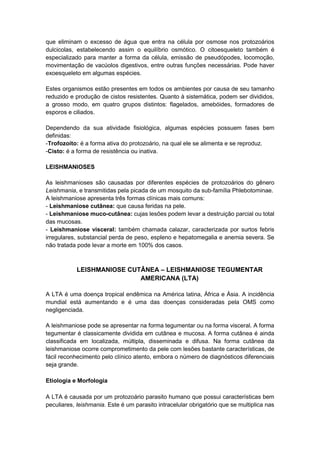 que eliminam o excesso de água que entra na célula por osmose nos protozoários
dulcicolas, estabelecendo assim o equilíbrio osmótico. O citoesqueleto também é
especializado para manter a forma da célula, emissão de pseudópodes, locomoção,
movimentação de vacúolos digestivos, entre outras funções necessárias. Pode haver
exoesqueleto em algumas espécies.
Estes organismos estão presentes em todos os ambientes por causa de seu tamanho
reduzido e produção de cistos resistentes. Quanto à sistemática, podem ser divididos,
a grosso modo, em quatro grupos distintos: flagelados, amebóides, formadores de
esporos e ciliados.
Dependendo da sua atividade fisiológica, algumas espécies possuem fases bem
definidas:
-Trofozoíto: é a forma ativa do protozoário, na qual ele se alimenta e se reproduz.
-Cisto: é a forma de resistência ou inativa.
LEISHMANIOSES
As leishmanioses são causadas por diferentes espécies de protozoários do gênero
Leishmania, e transmitidas pela picada de um mosquito da sub-família Phlebotominae.
A leishmaniose apresenta três formas clínicas mais comuns:
- Leishmaniose cutânea: que causa feridas na pele.
- Leishmaniose muco-cutânea: cujas lesões podem levar a destruição parcial ou total
das mucosas.
- Leishmaniose visceral: também chamada calazar, caracterizada por surtos febris
irregulares, substancial perda de peso, espleno e hepatomegalia e anemia severa. Se
não tratada pode levar a morte em 100% dos casos.
LEISHMANIOSE CUTÂNEA – LEISHMANIOSE TEGUMENTAR
AMERICANA (LTA)
A LTA é uma doença tropical endêmica na América latina, África e Ásia. A incidência
mundial está aumentando e é uma das doenças consideradas pela OMS como
negligenciada.
A leishmaniose pode se apresentar na forma tegumentar ou na forma visceral. A forma
tegumentar é classicamente dividida em cutânea e mucosa. A forma cutânea é ainda
classificada em localizada, múltipla, disseminada e difusa. Na forma cutânea da
leishmaniose ocorre comprometimento da pele com lesões bastante características, de
fácil reconhecimento pelo clínico atento, embora o número de diagnósticos diferenciais
seja grande.
Etiologia e Morfologia
A LTA é causada por um protozoário parasito humano que possui características bem
peculiares, leishmania. Este é um parasito intracelular obrigatório que se multiplica nas
 