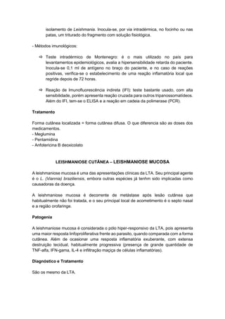 isolamento de Leishmania. Inocula-se, por via intradérmica, no focinho ou nas
patas, um triturado do fragmento com solução fisiológica.
- Métodos imunológicos:
 Teste intradérmico de Montenegro: é o mais utilizado no país para
levantamentos epidemiológicos, avalia a hipersensibilidade retarda do paciente.
Inocula-se 0,1 ml de antígeno no braço do paciente, e no caso de reações
positivas, verifica-se o estabelecimento de uma reação inflamatória local que
regride depois de 72 horas.
 Reação de Imunofluorescência indireta (IFI): teste bastante usado, com alta
sensibilidade, porém apresenta reação cruzada para outros tripanossomatídeos.
Além do IFI, tem-se o ELISA e a reação em cadeia da polimerase (PCR).
Tratamento
Forma cutânea localizada = forma cutânea difusa. O que diferencia são as doses dos
medicamentos.
- Meglumina
- Pentamidina
- Anfotericina B deoxicolato
LEISHMANIOSE CUTÂNEA – LEISHMANIOSE MUCOSA
A leishmaniose mucosa é uma das apresentações clínicas da LTA. Seu principal agente
é o L. (Viannia) braziliensis, embora outras espécies já tenhm sido implicadas como
causadoras da doença.
A leishmaniose mucosa é decorrente de metástase após lesão cutânea que
habitualmente não foi tratada, e o seu principal local de acometimento é o septo nasal
e a região orofaringe.
Patogenia
A leishmaniose mucosa é considerada o pólo hiper-responsivo da LTA, pois apresenta
uma maior resposta linfoproliferativa frente ao parasito, quando comparada com a forma
cutânea. Além de ocasionar uma resposta inflamatória exuberante, com extensa
destruição tecidual, habitualmente progressiva (presença de grande quantidade de
TNF-alfa, IFN-gama, IL-4 e infiltração maçiça de células inflamatórias).
Diagnóstico e Tratamento
São os mesmo da LTA.
 