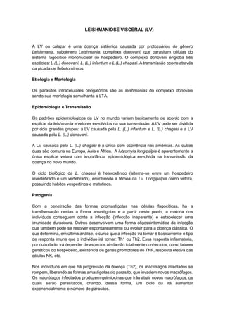LEISHMANIOSE VISCERAL (LV)
A LV ou calazar é uma doença sistêmica causada por protozoários do gênero
Leishmania, subgênero Leishmania, complexo donovani, que parasitam células do
sistema fagocítico mononuclear do hospedeiro. O complexo donovani engloba três
espécies: L.(L.) donovani, L. (L.) infantum e L (L.) chagasi. A transmissão ocorre através
da picada de flebotomíneos.
Etiologia e Morfologia
Os parasitos intracelulares obrigatórios são as leishmanias do complexo donovani
sendo sua morfologia semelhante a LTA.
Epidemiologia e Transmissão
Os padrões epidemiológicos da LV no mundo variam basicamente de acordo com a
espécie da leishmania e vetores envolvidos na sua transmissão. A LV pode ser dividida
por dois grandes grupos: a LV causada pela L. (L.) infantum e L. (L.) chagasi e a LV
causada pela L. (L.) donovani.
A LV causada pela L. (L.) chagasi é a única com ocorrência nas américas. As outras
duas são comuns na Europa, Ásia e África. A lutzomyia longipalpis é aparentemente a
única espécie vetora com importância epidemiológica envolvida na transmissão da
doença no novo mundo.
O ciclo biológico da L. chagasi é heteroxênico (alterna-se entre um hospedeiro
invertebrado e um vertebrado), envolvendo a fêmea da Lu. Longipalpis como vetora,
possuindo hábitos vespertinos e matutinos.
Patogenia
Com a penetração das formas promastigotas nas células fagocíticas, há a
transformação destas a forma amastigotas e a partir deste ponto, a maioria dos
indivíduos conseguem conte a infecção (infecção inaparente) e estabelecer uma
imunidade duradoura. Outros desenvolvem uma forma oligossintomática da infecção
que também pode se resolver espontaneamente ou evoluir para a doença clássica. O
que determina, em última análise, o curso que a infecção irá tomar é basicamente o tipo
de responta imune que o indivíduo irá tomar: Th1 ou Th2. Essa resposta inflamatória,
por outro lado, irá depender de aspectos ainda não totalmente conhecidos, como fatores
genéticos do hospedeiro, existência de genes promotores do TNF, resposta efetiva das
células NK, etc.
Nos indivíduos em que há progressão da doença (Th2), os macrófagos infectados se
rompem, liberando as formas amastigotas do parasito, que invadem novos macrófagos.
Os macrófagos infectados produzem quimiocinas que irão atrair novos macrófagos, os
quais serão parasitados, criando, dessa forma, um ciclo qu irá aumentar
exponencialmente o número de parasitos.
 