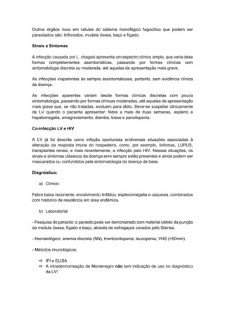Outros órgãos ricos em células do sistema monofágico fagocítico que podem ser
parasitados são: linfonodos, mudela óssea, baço e fígado.
Sinais e Sintomas
A infecção causada por L. chagasi apresenta um espectro clínico amplo, que varia dese
formas completamentes assintomáticas, passando por formas clínicas com
sintomatologia discreta ou moderada, até aquelas de apresentação mais grave.
As infecções inaparentes ão sempre assintomáticase, portanto, sem evidência clínica
da doença.
As infecções aparentes variam desde formas clínicas discretas com pouca
sintomatologia, passando por formas clínicas moderadas, até aquelas de apresentação
mais grave que, se não tratadas, evoluem para óbito. Deve-se suspeitar clinicamente
de LV quando o paciente apresentar: febre a mais de duas semanas, espleno e
hepatomegalia, emagreciemento, diarréia, tosse e pancitopenia.
Co-infecção LV e HIV
A LV já foi descrita como infeção oportunista endiversas situações associadas à
alteração da resposta imune do hospedeiro, como, por exemplo, linfomas, LUPUS,
transplantes renais, e mais recentemente, a infecção pelo HIV. Nessas situações, os
sinais e sintomas clássicos da doença enm sempre estão presentes e ainda podem ser
mascarados ou confundidos pela sintomatologia da doença de base.
Diagnóstico:
a) Clínico:
Febre baixa recorrente, envolvimento linfático, esplenomegalia e caquexia, combinados
com histórico de residência em área endêmica.
b) Laboratorial
- Pesquisa do parasito: o parasito pode ser demonstrado com material obtido da punção
da medula óssea, fígado e baço, através de esfregaços corados pelo Giensa.
- Hematológico: anemia discreta (NN), trombocitopenia, leucopenia, VHS (>50mm).
- Métodos imunológicos:
 IFI e ELISA
 A intradermorreação de Montenegro não tem indicação de uso no diagnóstico
da LV!
 