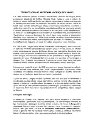 TRIPANOSSOMÍASE AMERICANA – DOENÇA DE CHAGAS
.
Em 1909, o médico e cientista brasileiro Carlos Ribeiro Justiniano das Chagas, então
pesquisador assistente do Instituto Oswaldo Cruz, mudou-se para a cidade de
Lassance, interior de Minas Gerais, com objetivo de combater a malária que acometia
os trabalhadores envolvidos na construção dos ramais da estrada de ferro central do
Brasil. Neste período, Carlos Chagas utilizou como moradia, laboratório e consultório o
vagão de um trem. Por sua genialidade e curiosidade científica, ele examinava animais
e pessoas, permanecendo em contato direto com as doenças e a fauna daquela região,
de modo que sua dedicação o levou a descobrir um flagelado de mico, o qual denominou
Trypanosoma minasense (exclusivo de micos). Após mais estudos, o pesquisador
identificou outro tripanossoma, diferente do anterior, de cinetoplasto extremamente
denso e movimentação intensa, no tubo digestivo de “chupões” ou “barbeiros”, um inseto
hematófago muito frequente em casas da região e causador de várias moléstias.
Em 1909, Carlos Chagas, diante da descoberta deste último flagelado, enviou amostras
de barbeiros infectados ao laboratório de Oswaldo Cruz, no Rio de Janeiro. Ao infectar
micos, comprovaram a suspeita de Chagas de que este tripanosoma deveria ser uma
espécie nova que circularia entre barbeiros, mamíferos e, talvez, humanos. A partir daí,
Carlos Chagas procurou incessantemente aquele protozoário no sangue de pessoas
residentes em casas infestadas por barbeiros. A esta nova espécie e em homenagem a
Oswaldo Cruz, Chagas a denominou de Trypanosoma cruzi e desta forma descobriu
uma nova doença humana, a tripanossomíase americana ou doença de Chagas.
Foi assim que no dia 14 de abril de 1909, ao examinar o sangue de uma criança febril,
de dois anos de idade, Berenice, que Carlos Chagas identificou o protozoário, antes
encontrado em barbeiros. A mãe de Berenice relatou a Chagas que sua filha havia sido
sugada por um barbeiro e quais sintomas haviam manifestado.
A partir de então, Chagas estudou o parasito, seu ciclo evolutivo no vertebrado e
invertebrado, insetos vetores e seus reservatórios, a clínica inerente a fase aguda da
doença, a patologia, a epidemiologia da doença e a sintomatologia inerente a fase
aguda da doença, o seu primeiro diagnóstico parasitológico (gota espessa) e as formas
de tratamento. Além disso, tornou notável às autoridades a importância médica e social
da doença.
Etiologia e Morfologia
A doença de Chagas, uma zoonose, tem como agente etiológico o protozoário
monoflagelado Trypanosoma cruzi. O parasito possui um ciclo biológico complexo do
tipo heteroxênico e passa por diferentes formas evolutivas no interior do hospedeiro
vertebrado (homem, quatis, mucuras, tatu, morcego, paca, porco-espinho, macacos,
gambá, cães, gato, entre outros) e no hospedeiro invertebrado (insetos vetores):
sendo os gêneros mais importantes o Panstrongylus, Triatoma, e Rhodnius. Na américa
latina, o Triatoma infestans foi o maior responsável pela endemia chagásica.
 