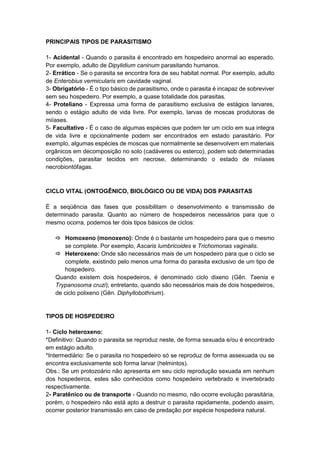 PRINCIPAIS TIPOS DE PARASITISMO
1- Acidental - Quando o parasita é encontrado em hospedeiro anormal ao esperado.
Por exemplo, adulto de Dipylidium caninum parasitando humanos.
2- Errático - Se o parasita se encontra fora de seu habitat normal. Por exemplo, adulto
de Enterobius vermicularis em cavidade vaginal.
3- Obrigatório - É o tipo básico de parasitismo, onde o parasita é incapaz de sobreviver
sem seu hospedeiro. Por exemplo, a quase totalidade dos parasitas.
4- Proteliano - Expressa uma forma de parasitismo exclusiva de estágios larvares,
sendo o estágio adulto de vida livre. Por exemplo, larvas de moscas produtoras de
miíases.
5- Facultativo - É o caso de algumas espécies que podem ter um ciclo em sua integra
de vida livre e opcionalmente podem ser encontrados em estado parasitário. Por
exemplo, algumas espécies de moscas que normalmente se desenvolvem em materiais
orgânicos em decomposição no solo (cadáveres ou esterco), podem sob determinadas
condições, parasitar tecidos em necrose, determinando o estado de miíases
necrobiontófagas.
CICLO VITAL (ONTOGÊNICO, BIOLÓGICO OU DE VIDA) DOS PARASITAS
É a seqüência das fases que possibilitam o desenvolvimento e transmissão de
determinado parasita. Quanto ao número de hospedeiros necessários para que o
mesmo ocorra, podemos ter dois tipos básicos de ciclos:
 Homoxeno (monoxeno): Onde é o bastante um hospedeiro para que o mesmo
se complete. Por exemplo, Ascaris lumbricoides e Trichomonas vaginalis.
 Heteroxeno: Onde são necessários mais de um hospedeiro para que o ciclo se
complete, existindo pelo menos uma forma do parasita exclusivo de um tipo de
hospedeiro.
Quando existem dois hospedeiros, é denominado ciclo dixeno (Gên. Taenia e
Trypanosoma cruzi); entretanto, quando são necessários mais de dois hospedeiros,
de ciclo polixeno (Gên. Diphyllobothrium).
TIPOS DE HOSPEDEIRO
1- Ciclo heteroxeno:
*Definitivo: Quando o parasita se reproduz neste, de forma sexuada e/ou é encontrado
em estágio adulto.
*Intermediário: Se o parasita no hospedeiro só se reproduz de forma assexuada ou se
encontra exclusivamente sob forma larvar (helmintos).
Obs.: Se um protozoário não apresenta em seu ciclo reprodução sexuada em nenhum
dos hospedeiros, estes são conhecidos como hospedeiro vertebrado e invertebrado
respectivamente.
2- Paratênico ou de transporte - Quando no mesmo, não ocorre evolução parasitária,
porém, o hospedeiro não está apto a destruir o parasita rapidamente, podendo assim,
ocorrer posterior transmissão em caso de predação por espécie hospedeira natural.
 