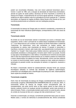 podem ser encontradas infectadas, mas com menor potencial transmissor para o
homem. A partir de 1980, com a redução da densidade de triatomíneos domiciliados,
através de ações de saúde pública, decresceu de forma importante a ocorrência de
Doença de Chagas, e especialmente da sua forma aguda aparente. A doença ainda é
endêmica em alguns estados onde há a persistência de focos residuais de T. infestans
domiciliado, em especial em regiões da Bahia, Minas Gerais e Rio Grande do Sul, com
ocorrência predominante em ambiente rural com habitações precárias.
Transmissão
A transmissão da doença de Chagas pela via vetorial é considerada o mecanismo de
transmissão de maior relevância epidemiológica, correspondendo a 80% dos casos da
doença.
Transmissão vetorial
No âmbito da via de transmissão vetorial é necessário que ocorra a interação vetor-
hospedeiro, sendo o vetor o principal elo na cadeia dessa modalidade de transmissão.
O T. cruzi desenvolve-se com sucesso nos insetos da família Reduviidae e subfamília
Triatominae. Os triatomíneos, como são conhecidos os insetos vetores, são
considerados os vetores mais importantes da doença. O parasito é transmitido a
mamíferos, incluindo o homem, pelo inseto vetor, que popularmente é conhecido como
“barbeiro” ou “chupão”. Este inseto possui hábitos noturnos e apresenta em sua saliva
propriedade anestésica e anticoagulante, tornando assim indolor sua picada. Durante
ou logo após o hematofagismo o vetor defeca. A importância do momento da evacuação
está no fato dos tripanossomos desenvolverem-se no intestino posterior do triatomíneo
e serem disseminados nos dejetos do inseto. Normalmente, ocorre uma leve ardência
ou coceira no local da picada, assim, quando a pessoa se coça, acaba por propiciar a
penetração do parasito contido nas excreções do barbeiro no organismo, causando a
infecção.
No Brasil a transmissão vetorial foi substancialmente reduzida frente aos avanços
tecnológicos utilizados no controle das atividades de vigilância epidemiológica,
juntamente com estratégias para a identificação da presença do vetor, desencadeando
assim ações de combate ao mesmo.
Transmissão congênita
Outro meio de transmissão da doença de Chagas consideravelmente relevante é a
transmissão congênita (ORGANIZACIÓN PANAMERICANA DE LA SALUD, 2007). A
transmissão vertical da doença de Chagas ocorre principalmente pela via
transplacentária, que pode ocorrer tanto na fase aguda quanto na fase crônica da
doença, podendo ocorrer em qualquer período da gestação, sendo mais provável no
último trimestre. Porém, a transmissão também pode ocorrer no canal do parto, através
do contato de mucosas do feto com o sangue da mãe contaminado por T. cruzi.
Havendo a contaminação, as crianças, normalmente apresentam baixo peso ao nascer.
Nestes casos, o número de natimortos é consideravelmente alto. Sendo considerada
 