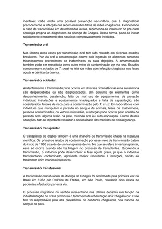 inevitável, cabe então uma possível prevenção secundária, que é diagnosticar
precocemente a infecção nos recém-nascidos filhos de mães chagásicas. Conhecendo
o risco de transmissão em determinadas áreas, recomenda-se introduzir no pré-natal
sorologia própria ao diagnóstico da doença de Chagas. Dessa forma, pode-se iniciar
rapidamente o tratamento dos nascidos comprovadamente infetados.
Transmissão oral
Nos últimos anos casos por transmissão oral tem sido relatado em diversos estados
brasileiros. Por via oral a contaminação ocorre pela ingestão de alimentos contendo
tripanossomos provenientes de triatomíneos ou suas dejeções. A amamentação
também pode ser ressaltada como outro meio de contaminação por via oral. Estudos
comprovaram achados de T. cruzi no leite de mães com infecção chagásica nas fases
aguda e crônica da doença.
Transmissão acidental
Acidentalmente a transmissão pode ocorrer em diversas circunstâncias e na sua maioria
são despercebidos ou não diagnosticados. Um conjunto de elementos como
desconhecimento, desatenção, falta ou mal uso de equipamentos de proteção
individual, instalações e equipamentos inadequados e falta de capacitação, são
considerados fatores de risco para a contaminação pelo T. cruzi. Em laboratórios com
indivíduos que manipulam o parasito no sangue de animais, fezes de triatomíneos,
pessoas contaminadas, ou vetores infectados, a infecção pode ocorrer pelo contato do
parasito com alguma lesão na pele, mucosa oral ou auto-inoculação. Diante destas
situações, faz-se importante ressaltar a necessidade das medidas de biossegurança.
Transmissão transplantar
O transplante de órgãos também é uma maneira de transmissão citada na literatura
científica. Os primeiros relatos de contaminação por esse meio de transmissão datam
do início de 1980 através de um transplante de rim. No que se refere à via transplantar,
essa só ocorre quando não há triagem no processo de transplantes. Ocorrendo a
transmissão, o indivíduo pode desenvolver a fase aguda grave, já que o indivíduo
transplantado, contaminado, apresenta menor resistência à infecção, devido ao
tratamento com imunossupressores.
Transmissão transfusional
A transmissão transfusional da doença de Chagas foi confirmada pela primeira vez no
Brasil em 1952 por Pedreira de Freitas, em São Paulo, relatando dois casos de
pacientes infectados por esta via.
O processo migratório no sentido rural-urbano nas últimas décadas em função da
industrialização do Brasil promoveu o fenômeno de urbanização dos “chagásicos”. Esse
fato foi responsável pela alta prevalência de doadores chagásicos nos bancos de
sangue do país.
 