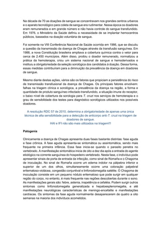 Na década de 70 as doações de sangue se concentravam nos grandes centros urbanos
e o aparato tecnológico para coleta de sangue era rudimentar. Nessa época os doadores
eram remunerados e em grande número e não havia controle do sangue transfundido.
Em 1976, o Ministério da Saúde definiu a necessidade de se implantar hemocentros
públicos, baseados na doação voluntária de sangue.
Foi somente na VIII Conferência Nacional de Saúde ocorrida em 1986, que se discutiu
a questão da transmissão da doença de Chagas através da transfusão sanguínea. Em
1988, a nova Constituição brasileira ampliava a cobertura química contra o vetor para
cerca de 2.450 municípios. Além disso, proibiu o doador remunerado, normatizou a
prática da hemoterapia, criou um sistema nacional de sangue e hemoderivados e
instituiu a obrigatoriedade da seleção sorológica dos candidatos à doação. Dessa forma,
essas medidas contribuíram para a diminuição da prevalência da doença em doadores
de sangue.
Mesmo diante destas ações, vários são os fatores que propiciam a persistência do risco
de transmissão transfusional da doença de Chagas. Os principais fatores envolvem:
falhas na triagem clínica e sorológica, a prevalência da doença na região, a forma e
quantidade de produto sanguíneo infectado transfundido, a situação imune do receptor,
o baixo nível de cobertura da sorologia para T. cruzi nos serviços de hemoterapia e o
grau de sensibilidade dos testes para diagnóstico sorológicos utilizados nos possíveis
doadores.
A resolução RDC 57 de 2010, determina a obrigatoriedade de apenas uma única
técnica de alta sensibilidade para a detecção de anticorpo anti-T. cruzi na triagem de
doadores de sangue.
HAI e IFI não são mais utilizados na triagem!!!
Patogenia
Clinicamente a doença de Chagas apresenta duas fases bastante distintas: fase aguda
e fase crônica. A fase aguda apresenta-se sintomática ou assintomática, sendo mais
frequente na primeira infância. Essa fase inicia-se quando o parasito penetra no
vertebrado. A manifestação sintomática inicia de oito a dez dia após a entrada do agente
etiológico na corrente sanguínea do hospedeiro vertebrado. Nesta fase, o indivíduo pode
apresentar sinais de porta de entrada da infecção, como sinal de Romaña e o Chagoma
de inoculação. No sinal de Romaña ocorre um edema indolor na pálpebra inferior e
superior de um dos olhos, simultaneamente ocorre uma coloração palpebral
eritematoso-violácea, congestão conjuntival e linfonodomegalia satélite. O Chagoma de
inoculação consiste em um pequeno nódulo eritematoso que pode surgir em qualquer
região do corpo, no entanto, é mais frequente nas regiões descobertas durante o sono.
As manifestações gerais são: febre, astenia, inapetência e cefaléia. Podem surgir outros
sintomas como linfonodomegalia generalizada e hepatoesplenomegalia, e até
manifestações neurológicas características de meningo-encefalite e manifestações
cardíacas. Os sintomas da fase aguda normalmente desaparecerem de quatro a oito
semanas na maioria dos indivíduos acometidos.
 