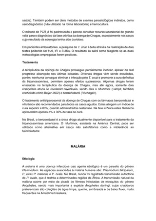 saúde). Também podem ser úteis métodos de exames parasitológicos indiretos, como
xenodiagnóstico (não utilizado na rotina laboratorial) e hemocultura.
O método de PCR já foi padronizado e parece constituir recurso laboratorial de grande
valia para o diagnóstico da fase crônica da doença de Chagas, especialmente nos casos
cujo resultado da sorologia tenha sido duvidoso.
Em pacientes ambulatoriais, a pesquisa de T. cruzi é feita através da realização de dois
testes podendo ser HAI, IFI e ELISA. O resultado só sairá como reagente se as duas
metodologias empregadas forem positivas.
Tratamento
A terapêutica da doença de Chagas prossegue parcialmente ineficaz, apesar do real
progresso alcançado nas últimas décadas. Diversas drogas vêm sendo estudadas,
porém, nenhuma consegue eliminar a infecção pelo T. cruzi e promover a cura definitiva
da tripanossomíase, permitem apenas efeitos supressivos. Algumas drogas foram
ensaiadas na terapêutica da doença de Chagas, mas até agora, somente dois
compostos ativos se revelaram favoráveis, sendo eles o nifurtimox (Lampit, também
conhecido como Bayer 2502) e benzonidazol (Rochagan).
O tratamento antitripanosomal da doença de Chagas com os fármacos benzonidazol e
nifurtimox são recomendados para todos os casos agudos. Estes atingem um índice de
cura superior a 80%, quando administrados nesta fase. Na fase crônica estes fármacos
apresentam apenas 8% a 30% de taxa de cura.
No Brasil, o benzonidazol é a única droga atualmente disponível para o tratamento da
tripanossomíase americana. O nifurtimox, existente na América Central, pode ser
utilizado como alternativa em casos não satisfatórios como a intolerância ao
benzonidazol.
MALÁRIA
Etiologia
A malária é uma doença infecciosa cujo agente etiológico é um parasito do gênero
Plasmodium. As espécies associadas à malária humana são: Plasmodium falciparum,
P. vivax P. malariae e P. ovale. No Brasil, nunca foi registrada transmissão autóctone
de P. ovale, que é restrita a determinadas regiões da África. A transmissão natural da
malária ocorre por meio da picada de fêmeas infectadas de mosquitos do gênero
Anopheles, sendo mais importante a espécie Anopheles darlingi, cujos criadouros
preferenciais são coleções de água limpa, quente, sombreada e de baixo fluxo, muito
frequentes na Amazônia brasileira.
 