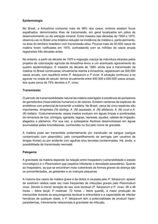Epidemiologia
No Brasil, a Amazônia comporta mais de 99% dos casos, embora existam focos
espalhados, denominados ilhas de transmissão, em geral localizados em pólos de
desenvolvimento ou de extração mineral. Entre meados das décadas de 1950 e 1970,
observou-se no Brasil uma drástica redução na incidência de malária e, particularmente,
na área do território brasileiro com transmissão ativa. Poucos mais de 50.000 casos de
malária foram notificados em 1970, contrastando com os milhões de casos anuais
registrados três décadas antes.
No entanto, a partir da década de 1970 a migração maciça de indivíduos atraídos pelos
projetos de colonização agrícola da Amazônia levou a um acentuado agravamento do
quadro epidemiológico. E meados da década de 1980, ainda que a transmissão da
malária no Brasil continuasse virtualmente restrita à Amazônia, registravam-se 500.000
casos anuais, com equilíbrio entre P. falciparum e P vivax. A situação continuou a se
agravar na virada do século: temos anualmente entre 400.000 e 600.000 casos anuais,
dos quais cerca de 75% devidos a P. vivax.
Transmissão
O período de transmissibilidade natural da malária está ligado à existência de portadores
de gametócitos (reservatórios humanos) e de vetores. Existem centenas de espécies de
anofelinos com potencial de transmitir a malária. No Brasil, cerca de cinco espécies são
importantes: Anopheles (N) darlingi, A. (N) aquasalis, A. (N) albitarsis, A. (K) cruzi e A.
(K) bellator. Costumeiramente, esses insetos evoluem em águas limpas e sombreadas
de remansos de rios, córregos, igarapés, lagoas, represas, açudes, valetas de irrigação,
alagados e pântanos. Por sua vez, a subespécie Kertesia desenvolvesse em águas
acumuladas pelas bromeliáceas, conhecidas no Sul pelo nome de gravatás.
A malária pode ser transmitida acidentalmente por transfusão de sangue (sangue
contaminado com plasmódio), pelo compartilhamento de seringas (em usuários de
drogas ilícitas) ou por acidente com agulhas e/ou lancetas contaminadas. Há, ainda, a
possibilidade de transmissão neonatal.
Patogenia
A gravidade da malária depende da relação entre hospedeiro (vulnerabilidade e estado
imunológico) e o Plasmodium spp (espécie infectante e densidade parasitária). Quanto
ao hospedeiro, os que se encontram mais vulneráveis às formas graves da doença são
os primoinfectados, as gestantes e as crianças pequenas.
A maioria dos casos de malária grave e de óbitos é causada pelo P. falciparum, apesar
de existirem relatos cada vez mais frequentes de infecções graves pelo Plasmodium
vivax. Devido à menor duração do seu ciclo tecidual (P. falciparum e P. vivax: 36 a 48
horas – febre terçã; P malariae: 72 horas – febre quartã), à maior produção de
merozoítas durante as esquizogonias tecidual e eritrocitária e a capacidade de infectar
hemácias de qualquer idade, o P. falciparum tem a potencialidade de produzir hiper-
parasitemias, intimamente relacionada à gravidade da infecção.
 