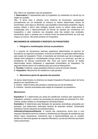 Obs. Não é um verdadeiro caso de parasitismo.
3. Reservatório: É representado pelo (s) hospedeiro (s) vertebrado (s) natural (is) na
região em questão.
Obs.: O termo vetor é utilizado como sinônimo de transmissor, representado
principalmente por um artrópode ou molusco ou mesmo determinado veículo de
transmissão, como água ou alimentos, que possibilite a transmissão parasitária. Alguns
autores utilizam o termo vetor biológico quando ocorre no interior deste animal a
multiplicação e/ou o desenvolvimento de formas do parasita (se constituindo em
hospedeiro) e vetor mecânico nas situações onde não existem tais condições,
transmitindo assim o parasita com a mesma forma de desenvolvimento de ciclo que
chegou ao mesmo, não sendo portanto um hospedeiro.
MECANISMOS DE AGRESSÃO E RESPOSTA ÀS PARASITOSES
1- Patogenia e manifestações clínicas ao parasitismo
É o conjunto de mecanismos lesionais respectivos determinados no decorrer do
parasitismo ao organismo parasitado, incluindo-se também as agressões determinadas
pela reação do hospedeiro. Porém, é importante ser lembrado que não é obrigatória a
relação entre patogenia e manifestações clínicas (sinais e ou sintomas), que são os
paradigmas da doença propriamente dita. Para que ocorra doença, as lesões
determinadas devem ultrapassar a capacidade homeostática do hospedeiro. Os
seguintes fatores devem ser avaliados para que surja tal desequilíbrio:
A. Parasita: Virulência, carga parasitária infectiva e porta de entrada utilizada.
B. Hospedeiro: Mecanismos de resistência a este parasita.
2- Mecanismos gerais de agressão dos parasitas
Os danos determinados na dinâmica da relação Hospedeiro-Parasita podem de forma
genérica ser classificados em:
A. Diretos - Determinados pelo parasita e substancias por ele secretados.
B. Indiretos - Quando acarretados pela reação do hospedeiro ao parasitismo.
Mecanismos:
Espoliativo: É o determinado por perda de substâncias nutritivas pelo organismo do
hospedeiro, podendo o mesmo ser acarretado por perda direta de nutrientes (P.e. Gên.
Taenia), tecidos sólidos ou hematofagismo (Ancilostomídeos).
Enzimático: É determinado pela liberação de secreções enzimáticas produzidas por
parasitas, que determinam destruição tecidual de extensão variável. (Entamoeba
histolytica e larvas infectante de ancilostomídeos).
Inflamatório/hipersensibilizante: A maioria dos mecanismos acima leva a uma
resposta inflamatória de forma indireta ou diretamente por liberação de substâncias que
ativam esses mecanismos. Incluiremos aqui a hipersensiblidade que se constitui
também em elemento gerador de resposta inflamatória. (Larvas de helmintos que fazem
ciclos pulmonares).
 