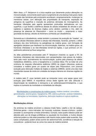 Além disso, o P. falciparum é a única espécie que claramente produz alterações na
microcirculação, concorrendo assim para o surgimento de uma doença mais grave.Após
a invasão das hemácias pelo protozoário acontecem, progressivamente, mudanças na
membrana celular, com alteração das propriedades de transporte, exposição de
antígenos de superfície e inserção de proteínas derivadas do microrganismo. As
hemácias infectadas pelo agente apresentam protrusões eletrodensas em sua
superfície, o que facilita a aderência dessas às células endoteliais de vênulas e pós-
capilares e capilares de diversos órgãos, como cérebro, pulmões e rins, além da
presença de adesinas do Plasmodium – como os knobs –, propiciando a maior
gravidade da doença, através do fenômeno conhecido por citoaderência.
Somando-se à citoaderência, existe também o processo de produção de “rosetas”, no
qual as células infectadas aderem a células não-infectadas, havendo, portanto, o efeito
sinérgico dos dois fenômenos na patogênese da malária grave, com formação de
agregados celulares que interferem na microcirculação. Ademais, na malária grave, as
hemácias infectadas e as não-infectadas tornam-se rígidas, o que promove um im-
pedimento adicional ao fluxo sanguíneo.
As altas parasitemias provocadas pelo P. falciparum (maiores ou iguais a 5% de
hemácias infectadas) são relacionadas com apresentações mais graves de malária,
tanto pelo maior acometimento da microcirculação, quanto pela presença de efeitos
metabólicos deletérios, como a hipoglicemia e a acidose lática. Por se tratar de uma
síndrome de resposta inflamatória sistêmica (SIRS) de origem infecciosa, pode-se
considerar a malária grave um quadro de sepse pelo Plasmodium, com possível
evolução para disfunção múltipla de órgãos e sistemas (DMOS), sendo uma das mais
importantes causas de morte em unidades de terapia intensiva em diversas regiões do
mundo.
A malária pelo P. vivax também pode se comportar como uma sepse grave com
evolução para DMOS. A importância clínica deste agente tem sido atribuída à
disseminação da resistência à cloroquina e ao sulfametoxazol-trimetoprima, o que
implica no aumento da morbidade e mortalidade da infecção.
Manifestações e complicações da malária graves: malária cerebral, convulsões
generalizadas, anemia grave, hipoglicemia, IRA, edema pulmonar, acidose metabólica,
alterações na hemostasia, hipertemia, disfunção hepática e ruptura esplênica.
Manifestações clínicas
Os sintomas da malária envolvem a clássica tríade febre, calafrio e dor de cabeça.
Sintomas gerais – como mal-estar, dor muscular, sudorese, náusea e tontura – podem
preceder ou acompanhar a tríade sintomática. Contudo, esse quadro clássico pode ser
alterado pelo uso de drogas profiláticas ou aquisição de imunidade, e muitos desses
sintomas podem ou não estar presentes e até mesmo todos podem estar ausentes. Nos
casos complicados, podem ainda ocorrer dor abdominal forte, sonolência e redução da
consciência – podendo levar ao coma nos casos de malária cerebral.
 