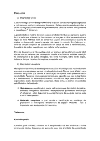 Diagnóstico
a) Diagnóstico Cínico
A atual estratégia preconizada pelo Ministério da Saúde consiste no diagnóstico precoce
e no tratamento oportuno e adequado dos casos. De fato, recentes estudos apontam o
atraso no diagnóstico como fator de agravamento dos casos de malária, principalmente
a causada por P. falciparum.
A possibilidade de malária deve ser cogitada em todo indivíduo que apresente quadro
febril a esclarecer e história de deslocamento para regiões endêmicas ou entrada em
região de Mata Atlântica. Além de pensar nas viagens em associação ao quadro de
malária por transmissão natural – ou seja, pela picada do mosquito Anopheles spp. –,
deve-se também suspeitar da possibilidade em casos de febre e hemotransfusão,
transplante de órgãos ou acidentes com material perfurocortante.
Deve-se destacar que o intensivista poderá ser chamado para avaliar um quadro febril
não esclarecido, devendo, por conseguinte, formular a hipótese de malária e investigá-
la, diferenciando-a de outras infecções, tais como meningite, febre tifóide, sepse,
influenza, dengue, hepatites, leptospirose e encefalite viral.
b) Diagnóstico Laboratorial
O diagnóstico da doença é realizado pela visualização microscópica do Plasmodium em
exame da gota espessa de sangue, corada pela técnica de Giemsa ou de Walker, e em
distensão sanguínea, que permite a identificação da espécie, mas apresenta menor
sensibilidade. Apesar da microscopia ser considerada o padrão-ouro para o diagnóstico
e o monitoramento do tratamento da malária, essa técnica exige pessoal treinado e
experiente no exame de distensões sanguíneas. Desta forma, os exames preconizados
pelo Ministério da Saúde são:
 Gota espessa, considerado o exame padrão-ouro para diagnóstico da malária.
Permite a contagem da parasitemia – fator preditor de gravidade na infecção por
P. falciparum – além de permitir o acompanhamento da queda da mesma, após
o início da terapêutica.
 Distensão sanguínea, a qual permite a identificação da morfologia do
protozoário, e consequente diferenciação da espécie infectante – que é
importante para a adequação do tratamento.
Tratamento
Cuidados gerais
A malária grave – ou seja, a malária por P. falciparum fora de área endêmica –, é uma
emergência médica, destacando-se que neste caso, pela gravidade da apresentação
 