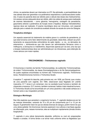 clínica, os pacientes devem ser internados na UTI. Na admissão, a permeabilidade das
vias aéreas deve ser garantida e os parâmetros respiratórios e cardiovasculares avalia-
dos. O peso do paciente deve ser aferido para o cálculo das doses dos medicamentos.
Um acesso venoso adequado deve ser obtido, além da coleta de sangue para realização
de exames laboratoriais – como glicemia, hemograma, contagem da parasitemia,
gasometria arterial e parâmetros de função renal e hepática. Balanço hidroeletrolítico
rigoroso deve ser realizado. O exame neurológico deve ser minucioso, com especial
atenção para o estado de consciência avaliado através da escala de coma de Glasgow.
Terapêutica etiológica
Um aspecto essencial do tratamento da malária grave é o controle da parasitemia, já
que esta funciona como fator determinante da gravidade; desta feita, utilizam-se priori-
tariamente os esquizonticidas eritrocitários de ação rápida – p. ex., os derivados da
artemisinina –, lembrando-se que não devem ser administrados fármacos como a
mefloquina, a cloroquina e o halofantrine, disponíveis apenas por via oral, uma vez que
a terapia medicamentosa deve ser administrada por via intravenosa, para obtenção de
níveis séricos com maior rapidez.
TRICONOMOSE – Trichomonas vaginalis
O tricomonas é membro da família Trichomonadidae, da subfamília Trichomonadinae,
da ordem Trichomonadida, da classe Zoomastigophorea e do filo Sarcomastigophora.
As quatro espécies encontradas no homem são Trichomonas vaginalis, Trichomonas
tenax, Pentatrichomonas hominis e Trichomitus fecalis.
A espécie T. vaginalis foi descrita, pela primeira vez, em 1836, por Donné, que a isolou
de uma paciente com vaginite. Em 1894, observaram esse flagelado em uretrite
masculina. O T. tenax é um comensal, vive na cavidade bucal humana e também de
chipanzés e macacos. O P. hominis, também comensal, habita o trato intestinal humano.
O Trichomitus fecalis só foi encontrado em um único paciente e não existe certeza se o
homem seria o seu hospedeiro primário.
Etiologia e Morfologia
Das três espécies que parasitam o organismo humano, T. vaginalis destaca-se por ter
as maiores dimensões, variando de 10 a 30 μm de comprimento por 5 a 12 μm de
largura. É geralmente maior do que as células brancas do sangue, porém menor do que
uma célula epitelial. Os tricomonas menores aparecem nos cultivos e nas fases agudas
da inflamação, pois, nesses momentos, eles se multiplicam rapidamente (divisão binária
longitudinal).
T. vaginalis é uma célula tipicamente elipsóide, piriforme ou oval em preparações
fixadas e coradas. A forma tende a se tornar mais uniforme entre os flagelados que
 