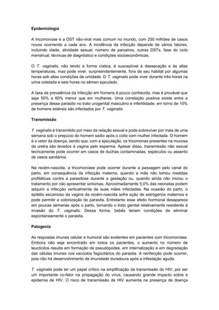 Epidemiologia
A tricomonose é a DST não-viral mais comum no mundo, com 250 milhões de casos
novos ocorrendo a cada ano. A incidência da infecção depende de vários fatores,
incluindo idade, atividade sexual, número de parceiros, outras DSTs, fase do ciclo
menstrual, técnicas de diagnóstico e condições socioeconômicas.
O T. vaginalis, não tendo a forma cística, é susceptível à dessecação e às altas
temperaturas, mas pode viver, surpreendentemente, fora de seu habitat por algumas
horas sob altas condições de umidade. O T. vaginalis pode viver durante três horas na
urina coletada e seis horas no sêmen ejaculado.
A taxa de prevalência da infecção em homens é pouco conhecida, mas é provável que
seja 50% a 60% menor que em mulheres. Uma correlação positiva existe entre a
presença desse parasito no trato urogenital masculino e infertilidade; em torno de 10%
de homens estéreis são infectados por T. vaginalis.
Transmissão
T. vaginalis é transmitido por meio da relação sexual e pode sobreviver por mais de uma
semana sob o prepúcio do homem sadio após o coito com mulher infectada. O homem
é o vetor da doença, sendo que, com a ejaculação, os tricomonas presentes na mucosa
da uretra são levados à vagina pelo esperma. Apesar disso, transmissão não sexual
teoricamente pode ocorrer em casos de duchas contaminadas, espéculos ou assento
de vasos sanitários.
Na recém-nascida, a tricomoníase pode ocorrer durante a passagem pelo canal do
parto, em consequência da infecção materna, quando a mãe não tomou medidas
profiláticas contra a parasitose durante a gestação ou, quando ainda não iniciou o
tratamento por não apresentar sintomas. Aproximadamente 5,0% das neonatas podem
adquirir a infecção verticalmente de suas mães infectadas. Na ocasião do parto, o
epitélio escamoso da vagina da recém-nascida sofre ação de estrógenos maternos e
pode permitir a colonização do parasita. Entretanto esse efeito hormonal desaparece
em poucas semanas após o parto, tornando o trato genital relativamente resistente à
invasão do T. vaginalis. Dessa forma, bebês teriam condições de eliminar
espontaneamente o parasita.
Patogenia
As respostas imunes celular e humoral são evidentes em pacientes com tricomoníase.
Embora não seja encontrado em todos os pacientes, o aumento no número de
leucócitos resulta em formação de pseudópodes, em internalização e em degradação
das células imunes nos vacúolos fagocitários do parasita. A reinfecção pode ocorrer,
pois não há desenvolvimento de imunidade duradoura após a infestação aguda.
T. vaginalis pode ter um papel crítico na amplificação da transmissão do HIV, por ser
um importante co-fator na propagação do vírus, causando grande impacto sobre a
epidemia de HIV. O risco de transmissão de HIV aumenta na presença de doença
 