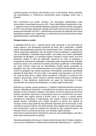 ulcerativa genital e de doença não-ulcerativa como a tricomoníase. Muitos pacientes
são assintomáticos e, mantendo-se sexualmente ativos, propagam ainda mais a
infecção.
Dois mecanismos que podem contribuir com associação epidemiológica entre
tricomoníase e transmissão sexual por HIV-1 foram identificados recentemente e são:
T. vaginalis rompe as monocamadas epiteliais urogenitais, podendo facilitar a passagem
do HIV-1 para camadas adjacentes; ativação das células imunes locais pelo parasita na
presença de infecções com HIV-1, podendo levar ao aumento da replicação viral. Essas
descobertas sugerem que o diagnóstico e o tratamento da tricomoníase podem reduzir
significativamente a transmissão do HIV.
Patogenicidade na mulher
A infestação feminina por T. vaginalis parece estar associada a uma diminuição da
acidez vaginal e dos lactobacilos produtores de ácido. Até a puberdade, o epitélio
vaginal (pluriestratificado escamoso não queratinizado) é fino, constituído apenas por
células escamosas parabasais, pois não existem níveis de estrógeno e progesterona
para a proliferação e maturação desse epitélio. Tais células não contém quantidades
apreciáveis de glicogênio, e a secreção vaginal é escassa e quase neutra, com flora
bacteriana variada. A partir da puberdade, elevam-se os níveis de estrógeno e
progesterona, que levam à proliferação e maturação celular respectivamente. O epitélio
escamoso passa a ser constituído de células escamosas superficiais e intermediárias
em casos normais, sendo que as intermediárias contêm grande quantidade de
glicogênio. Com isso, a flora bacteriana passa a ser constituída de lactobacilos, que se
nutrem do glicogênio das células escamosas intermediárias, produzindo quantidades
elevadas de ácido lático. Por essa razão, o pH vaginal e cervical passa a ser de 3,8 a
4,5. Esse pH ácido torna a vagina menos susceptível a infecções. O aumento do pH
vaginal e cervical logo, antes e durante o período menstrual favorece a infecção pelo
parasita. A flora bacteriana predominante em casos de tricomoníase é mista,
normalmente com ausência de lactobacilos, e a acidez vaginal é diminuída.
Mulheres com vaginite, aguda causada por T. Vaginalis, freqüentemente têm corrimento
devido à infiltração por leucócitos. A consistência do corrimento varia de acordo com a
paciente, de fino e escasso a espesso e abundante. O sintoma clássico de corrimento
amarelo, abundante, espumoso e mucopurulento ocorre em somente 20% dos casos.
Há também odor vaginal anormal e prurido vulvar. A vagina e a cérvice podem
apresentar-se edematosas e eritematosas, com erosão e pontos hemorrágicos na
parede cervical, conhecidos como colpitis macularis ou cérvice com aspecto de
morango. Embora essa aparência seja altamente específica para tricomoníase, é vista
somente em poucas mulheres. Dor abdominal tem sido relatada entre muitas mulheres
com tricomoníase e pode ser indicativa de infecção do trato urogenital superior. Na
infecção crônica, os sintomas são leves, com secreção vaginal escassa.
Essa forma é particularmente importante do ponto de vista epidemiológico, pois são a
maior fonte de transmissão do parasita.
Recentes publicações indicam que o impacto da tricomoníase não é limitado a vaginites,
uma vez que micoplasmas e Neisseria gonorrhoeae são fagocitados por T. vaginalis, e
 