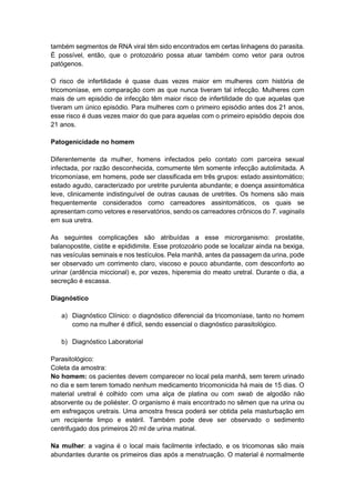 também segmentos de RNA viral têm sido encontrados em certas linhagens do parasita.
É possível, então, que o protozoário possa atuar também como vetor para outros
patógenos.
O risco de infertilidade é quase duas vezes maior em mulheres com história de
tricomoníase, em comparação com as que nunca tiveram tal infecção. Mulheres com
mais de um episódio de infecção têm maior risco de infertilidade do que aquelas que
tiveram um único episódio. Para mulheres com o primeiro episódio antes dos 21 anos,
esse risco é duas vezes maior do que para aquelas com o primeiro episódio depois dos
21 anos.
Patogenicidade no homem
Diferentemente da mulher, homens infectados pelo contato com parceira sexual
infectada, por razão desconhecida, comumente têm somente infecção autolimitada. A
tricomoníase, em homens, pode ser classificada em três grupos: estado assintomático;
estado agudo, caracterizado por uretrite purulenta abundante; e doença assintomática
leve, clinicamente indistinguível de outras causas de uretrites. Os homens são mais
frequentemente considerados como carreadores assintomáticos, os quais se
apresentam como vetores e reservatórios, sendo os carreadores crônicos do T. vaginalis
em sua uretra.
As seguintes complicações são atribuídas a esse microrganismo: prostatite,
balanopostite, cistite e epididimite. Esse protozoário pode se localizar ainda na bexiga,
nas vesículas seminais e nos testículos. Pela manhã, antes da passagem da urina, pode
ser observado um corrimento claro, viscoso e pouco abundante, com desconforto ao
urinar (ardência miccional) e, por vezes, hiperemia do meato uretral. Durante o dia, a
secreção é escassa.
Diagnóstico
a) Diagnóstico Clínico: o diagnóstico diferencial da tricomoníase, tanto no homem
como na mulher é difícil, sendo essencial o diagnóstico parasitológico.
b) Diagnóstico Laboratorial
Parasitológico:
Coleta da amostra:
No homem: os pacientes devem comparecer no local pela manhã, sem terem urinado
no dia e sem terem tomado nenhum medicamento tricomonicida há mais de 15 dias. O
material uretral é colhido com uma alça de platina ou com swab de algodão não
absorvente ou de poliéster. O organismo é mais encontrado no sêmen que na urina ou
em esfregaços uretrais. Uma amostra fresca poderá ser obtida pela masturbação em
um recipiente limpo e estéril. Também pode deve ser observado o sedimento
centrifugado dos primeiros 20 ml de urina matinal.
Na mulher: a vagina é o local mais facilmente infectado, e os tricomonas são mais
abundantes durante os primeiros dias após a menstruação. O material é normalmente
 