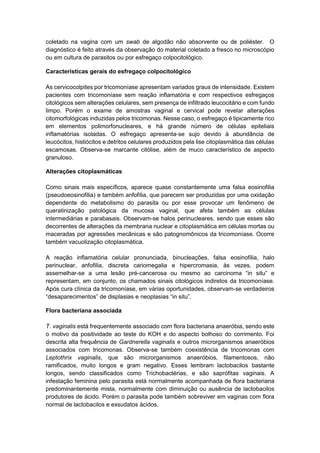 coletado na vagina com um swab de algodão não absorvente ou de poliéster. O
diagnóstico é feito através da observação do material coletado a fresco no microscópio
ou em cultura de parasitos ou por esfregaço colpocitológico.
Características gerais do esfregaço colpocitológico
As cervicocolpites por tricomoníase apresentam variados graus de intensidade. Existem
pacientes com tricomoníase sem reação inflamatória e com respectivos esfregaços
citológicos sem alterações celulares, sem presença de infiltrado leucocitário e com fundo
limpo. Porém o exame de amostras vaginal e cervical pode revelar alterações
citomorfológicas induzidas pelos tricomonas. Nesse caso, o esfregaço é tipicamente rico
em elementos polimorfonucleares, e há grande número de células epiteliais
inflamatórias isoladas. O esfregaço apresenta-se sujo devido à abundância de
leucócitos, histiócitos e detritos celulares produzidos pela lise citoplasmática das células
escamosas. Observa-se marcante citólise, além de muco característico de aspecto
granuloso.
Alterações citoplasmáticas
Como sinais mais específicos, aparece quase constantemente uma falsa eosinofilia
(pseudoeosinofilia) e também anfofilia, que parecem ser produzidas por uma oxidação
dependente do metabolismo do parasita ou por esse provocar um fenômeno de
queratinização patológica da mucosa vaginal, que afeta também as células
intermediárias e parabasais. Observam-se halos perinucleares, sendo que esses são
decorrentes de alterações da membrana nuclear e citoplasmática em células mortas ou
maceradas por agressões mecânicas e são patognomônicos da tricomoníase. Ocorre
também vacuolização citoplasmática.
A reação inflamatória celular pronunciada, binucleações, falsa eosinofilia, halo
perinuclear, anfofilia, discreta cariomegalia e hipercromasia, às vezes, podem
assemelhar-se a uma lesão pré-cancerosa ou mesmo ao carcinoma “in situ” e
representam, em conjunto, os chamados sinais citológicos indiretos da tricomoníase.
Após cura clínica da tricomoníase, em várias oportunidades, observam-se verdadeiros
“desaparecimentos” de displasias e neoplasias “in situ”.
Flora bacteriana associada
T. vaginalis está frequentemente associado com flora bacteriana anaeróbia, sendo este
o motivo da positividade ao teste do KOH e do aspecto bolhoso do corrimento. Foi
descrita alta frequência de Gardnerella vaginalis e outros microrganismos anaeróbios
associados com tricomonas. Observa-se também coexistência de tricomonas com
Leptothrix vaginalis, que são microrganismos anaeróbios, filamentosos, não
ramificados, muito longos e gram negativo. Esses lembram lactobacilos bastante
longos, sendo classificados como Trichobactérias, e são saprófitas vaginais. A
infestação feminina pelo parasita está normalmente acompanhada de flora bacteriana
predominantemente mista, normalmente com diminuição ou ausência de lactobacilos
produtores de ácido. Porém o parasita pode também sobreviver em vaginas com flora
normal de lactobacilos e exsudatos ácidos.
 