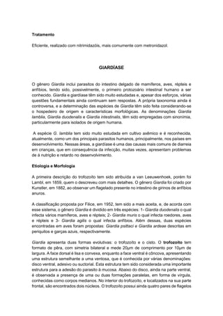 Tratamento
Eficiente, realizado com nitrimidazóis, mais comumente com metronidazol.
GIARDÍASE
O gênero Giardia inclui parasitos do intestino delgado de mamíferos, aves, répteis e
anfíbios, tendo sido, possivelmente, o primeiro protozoário intestinal humano a ser
conhecido. Giardia e giardíase têm sido muito estudadas e, apesar dos esforços, várias
questões fundamentais ainda continuam sem respostas. A própria taxonomia ainda é
controversa, e a determinação das espécies de Giardia têm sido feita considerando-se
o hospedeiro de origem e características morfológicas. As denominações Giardia
lamblia, Giardia duodenalis e Giardia intestinalis, têm sido empregadas com sinonímia,
particularmente para isolados de origem humana.
A espécie G. lamblia tem sido muito estudada em cultivo axêmico e é reconhecida,
atualmente, como um dos principais parasitos humanos, principalmente, nos países em
desenvolvimento. Nessas áreas, a giardíase é uma das causas mais comuns de diarreia
em crianças, que em consequência da infecção, muitas vezes, apresentam problemas
de á nutrição e retardo no desenvolvimento.
Etiologia e Morfologia
A primeira descrição do trofozoíto tem sido atribuída a van Leeuwenhoek, porém foi
Lambl, em 1859, quem o descreveu com mais detalhes. O gênero Giardia foi criado por
Kunstler, em 1882, ao observar um flagelado presente no intestino de girinos de anfíbios
anuros.
A classificação proposta por Filice, em 1952, tem sido a mais aceita, e, de acorda com
esse sistema, o gênero Giardia é dividido em três espécies: 1- Giardia duodenalis o qual
infecta vários mamíferos, aves e répteis; 2- Giardia muris o qual infecta roedores, aves
e répteis e 3- Giardia agilis o qual infecta anfíbios. Além dessas, duas espécies
encontradas em aves foram propostas: Giardia psittaci e Giardia ardeae descritas em
periquitos e garças azuis, respectivamente.
Giardia apresenta duas formas evolutivas: o trofozoíto e o cisto. O trofozoíto tem
formato de pêra, com simetria bilateral e mede 20μm de comprimento por 10μm de
largura. A face dorsal é lisa e convexa, enquanto a face ventral é côncova, apresentando
uma estrutura semelhante a uma ventosa, que é conhecida por várias denominações:
disco ventral, adesivo ou suctorial. Esta estrutura tem sido considerada uma importante
estrutura para a adesão do parasito à mucosa. Abaixo do disco, ainda na parte ventral,
é observada a presença de uma ou duas formações paralelas, em forma de vírgula,
conhecidas como corpos medianos. No interior do trofozoíto, e localizados na sua parte
frontal, são encontrados dois núcleos. O trofozoíto possui ainda quatro pares de flagelos
 