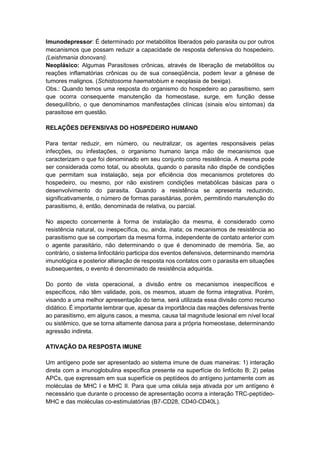 Imunodepressor: É determinado por metabólitos liberados pelo parasita ou por outros
mecanismos que possam reduzir a capacidade de resposta defensiva do hospedeiro.
(Leishmania donovani).
Neoplásico: Algumas Parasitoses crônicas, através de liberação de metabólitos ou
reações inflamatórias crônicas ou de sua conseqüência, podem levar a gênese de
tumores malignos. (Schistosoma haematobium e neoplasia de bexiga).
Obs.: Quando temos uma resposta do organismo do hospedeiro ao parasitismo, sem
que ocorra consequente manutenção da homeostase, surge, em função desse
desequilíbrio, o que denominamos manifestações clínicas (sinais e/ou sintomas) da
parasitose em questão.
RELAÇÕES DEFENSIVAS DO HOSPEDEIRO HUMANO
Para tentar reduzir, em número, ou neutralizar, os agentes responsáveis pelas
infecções, ou infestações, o organismo humano lança mão de mecanismos que
caracterizam o que foi denominado em seu conjunto como resistência. A mesma pode
ser considerada como total, ou absoluta, quando o parasita não dispõe de condições
que permitam sua instalação, seja por eficiência dos mecanismos protetores do
hospedeiro, ou mesmo, por não existirem condições metabólicas básicas para o
desenvolvimento do parasita. Quando a resistência se apresenta reduzindo,
significativamente, o número de formas parasitárias, porém, permitindo manutenção do
parasitismo, é, então, denominada de relativa, ou parcial.
No aspecto concernente à forma de instalação da mesma, é considerado como
resistência natural, ou inespecífica, ou, ainda, inata; os mecanismos de resistência ao
parasitismo que se comportam da mesma forma, independente de contato anterior com
o agente parasitário, não determinando o que é denominado de memória. Se, ao
contrário, o sistema linfocitário participa dos eventos defensivos, determinando memória
imunológica e posterior alteração de resposta nos contatos com o parasita em situações
subsequentes, o evento é denominado de resistência adquirida.
Do ponto de vista operacional, a divisão entre os mecanismos inespecíficos e
específicos, não têm validade, pois, os mesmos, atuam de forma integrativa. Porém,
visando a uma melhor apresentação do tema, será utilizada essa divisão como recurso
didático. É importante lembrar que, apesar da importância das reações defensivas frente
ao parasitismo, em alguns casos, a mesma, causa tal magnitude lesional em nível local
ou sistêmico, que se torna altamente danosa para a própria homeostase, determinando
agressão indireta.
ATIVAÇÃO DA RESPOSTA IMUNE
Um antígeno pode ser apresentado ao sistema imune de duas maneiras: 1) interação
direta com a imunoglobulina específica presente na superfície do linfócito B; 2) pelas
APCs, que expressam em sua superfície os peptídeos do antígeno juntamente com as
moléculas de MHC I e MHC II. Para que uma célula seja ativada por um antígeno é
necessário que durante o processo de apresentação ocorra a interação TRC-peptídeo-
MHC e das moléculas co-estimulatórias (B7-CD28, CD40-CD40L).
 