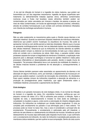 A via oral de infecção do homem é a ingestão de cistos maduros, que podem ser
transmitidos por um dos seguintes mecanismos: ingestão de águas superficiais sem
tratamento ou deficientemente tratadas (apenas cloro); alimentos contaminados
(verduras cruas e frutas mal lavadas); esses alimentos também podem ser
contaminados por cistos veiculados por moscas e baratas; de pessoa a pessoa, por
meio de mãos contaminadas, em locais de aglomeração humana (creches, orfanatos);
através de contatos homossexuais e por contato com animais domésticos infectados
com Giardia de morfologia semelhante à humana.
Patogenia
Não se sabe exatamente os mecanismos pelos quais a Giardia causa diarreia e má
absorção intestinal. Quando se examinam biópsias intestinais de indivíduos infectados,
observa-se que podem ocorrer mudanças na arquitetura da mucosa. Ela pode se
apresentar normal ou com atrofia parcial ou total das vilosidades. Mesmo que a mucosa
se apresente morfologicamente normal, tem-se detectado lesões nas microvilosidades
das células intestinais. Observa-se que os trofozoítos de Giardia aderidos ao epitélio
intestinal podem romper ou distorcer as microvilosidades do lado que o disco adesivo
entra em contato com a membrana da célula. Além disso, o parasita contém várias
proteases capazes de romper a integridade da membrana. Entretanto, a explicação mais
plausível para a alteração morfológica e funcional do epitélio intestinal é dada pelos
processos inflamatórios aí desencadeados pelo parasito, devido à reação imune do
hospedeiro. Tal processo inflamatório leva a um aumento da motilidade do intestino, o
de células imaturas levando a problemas de má absorção e, consequentemente, à
diarreia.
Outros fatores também parecem estar associados ao aparecimento da diarreia e má
absorção em alguns indivíduos, como, por exemplo, o atapetamento da mucosa por um
grande que poderia explicar o aumento da renovação dos enterócitos. As vilosidades
ficam assim repletas número de trofozoítos impedindo a absorção de alimentos e a
produção de prostaglandinas pelos mastócitos, que agem diretamente sobre a
motilidade intestinal, provocando o aparecimento da diarreia.
Ciclo biológico
G. lamblia é um parasito monoxeno de ciclo biológico direto. A via normal de infecção
do homem é a ingestão de cistos. Em voluntários humanos, verificou-se que um
pequeno número de cistos (10 a 100) é suficiente para produzir a infecção. Após a
ingestão do cisto, o desencistamento é iniciado no meio ácido do estômago e
completado no duodeno e jejuno, onde ocorre a colonização do intestino delgado pelos
trofozoítos. Os trofozoítos se multiplicam por divisão binária longitudinal. O ciclo se
completa pelo encistamento do parasito e sua eliminação para o meio exterior. Tal
processo pode se iniciar no baixo íleo, mas o ceco é considerado o principal sítio de
encistamento. Provavelmente, o encistamento é estimulado pelo pH intestinal, o
estímulo de sais biliares e o destacamento do trofozoíto da mucosa. Acredita-se que tal
destacamento da mucosa seja estimulado pela resposta imune local, o que culminaria
com o encistamento do trofozoíto. Ao redor do trofozoíto é secretada pelo parasita uma
membrana cística resistente, que tem quitina na sua composição. Dentro do cisto ocorre
 