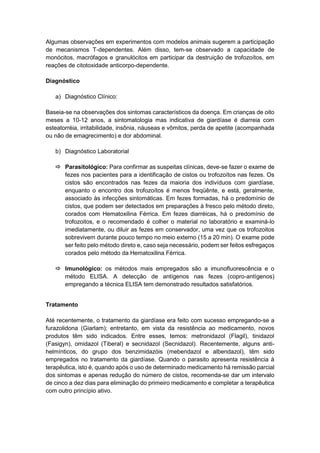 Algumas observações em experimentos com modelos animais sugerem a participação
de mecanismos T-dependentes. Além disso, tem-se observado a capacidade de
monócitos, macrófagos e granulócitos em participar da destruição de trofozoítos, em
reações de citotoxidade anticorpo-dependente.
Diagnóstico
a) Diagnóstico Clínico:
Baseia-se na observações dos sintomas característicos da doença. Em crianças de oito
meses a 10-12 anos, a sintomatologia mas indicativa de giardíase é diarreia com
esteatorréia, irritabilidade, insônia, náuseas e vômitos, perda de apetite (acompanhada
ou não de emagrecimento) e dor abdominal.
b) Diagnóstico Laboratorial
 Parasitológico: Para confirmar as suspeitas clínicas, deve-se fazer o exame de
fezes nos pacientes para a identificação de cistos ou trofozoítos nas fezes. Os
cistos são encontrados nas fezes da maioria dos indivíduos com giardíase,
enquanto o encontro dos trofozoítos é menos freqüênte, e está, geralmente,
associado às infecções sintomáticas. Em fezes formadas, há o predomínio de
cistos, que podem ser detectados em preparações à fresco pelo método direto,
corados com Hematoxilina Férrica. Em fezes diarréicas, há o predomínio de
trofozoitos, e o recomendado é colher o material no laboratório e examiná-lo
imediatamente, ou diluir as fezes em conservador, uma vez que os trofozoitos
sobrevivem durante pouco tempo no meio externo (15 a 20 min). O exame pode
ser feito pelo método direto e, caso seja necessário, podem ser feitos esfregaços
corados pelo método da Hematoxilina Férrica.
 Imunológico: os métodos mais empregados são a imunofluorescência e o
método ELISA. A detecção de antígenos nas fezes (copro-antígenos)
empregando a técnica ELISA tem demonstrado resultados satisfatórios.
Tratamento
Até recentemente, o tratamento da giardíase era feito com sucesso empregando-se a
furazolidona (Giarlam); entretanto, em vista da resistência ao medicamento, novos
produtos têm sido indicados. Entre esses, temos: metronidazol (Flagil), tinidazol
(Fasigyn), omidazol (Tiberal) e secnidazol (Secnidazol). Recentemente, alguns anti-
helmínticos, do grupo dos benzimidazóis (mebendazol e albendazol), têm sido
empregados no tratamento da giardíase. Quando o parasito apresenta resistência à
terapêutica, isto é, quando após o uso de determinado medicamento há remissão parcial
dos sintomas e apenas redução do número de cistos, recomenda-se dar um intervalo
de cinco a dez dias para eliminação do primeiro medicamento e completar a terapêutica
com outro princípio ativo.
 