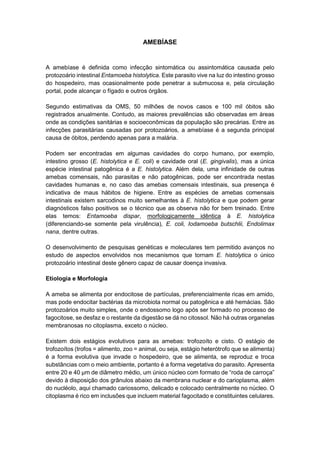 AMEBÍASE
A amebíase é definida como infecção sintomática ou assintomática causada pelo
protozoário intestinal Entamoeba histolytica. Este parasito vive na luz do intestino grosso
do hospedeiro, mas ocasionalmente pode penetrar a submucosa e, pela circulação
portal, pode alcançar o fígado e outros órgãos.
Segundo estimativas da OMS, 50 milhões de novos casos e 100 mil óbitos são
registrados anualmente. Contudo, as maiores prevalências são observadas em áreas
onde as condições sanitárias e socioeconômicas da população são precárias. Entre as
infecções parasitárias causadas por protozoários, a amebíase é a segunda principal
causa de óbitos, perdendo apenas para a malária.
Podem ser encontradas em algumas cavidades do corpo humano, por exemplo,
intestino grosso (E. histolytica e E. coli) e cavidade oral (E. gingivalis), mas a única
espécie intestinal patogênica é a E. histolytica. Além dela, uma infinidade de outras
amebas comensais, não parasitas e não patogênicas, pode ser encontrada nestas
cavidades humanas e, no caso das amebas comensais intestinais, sua presença é
indicativa de maus hábitos de higiene. Entre as espécies de amebas comensais
intestinais existem sarcodinos muito semelhantes à E. histolytica e que podem gerar
diagnósticos falso positivos se o técnico que as observa não for bem treinado. Entre
elas temos: Entamoeba dispar, morfologicamente idêntica à E. histolytica
(diferenciando-se somente pela virulência), E. coli, Iodamoeba butschlii, Endolimax
nana, dentre outras.
O desenvolvimento de pesquisas genéticas e moleculares tem permitido avanços no
estudo de aspectos envolvidos nos mecanismos que tornam E. histolytica o único
protozoário intestinal deste gênero capaz de causar doença invasiva.
Etiologia e Morfologia
A ameba se alimenta por endocitose de partículas, preferencialmente ricas em amido,
mas pode endocitar bactérias da microbiota normal ou patogênica e até hemácias. São
protozoários muito simples, onde o endossomo logo após ser formado no processo de
fagocitose, se desfaz e o restante da digestão se dá no citossol. Não há outras organelas
membranosas no citoplasma, exceto o núcleo.
Existem dois estágios evolutivos para as amebas: trofozoíto e cisto. O estágio de
trofozoítos (trofos = alimento, zoo = animal, ou seja, estágio heterótrofo que se alimenta)
é a forma evolutiva que invade o hospedeiro, que se alimenta, se reproduz e troca
substâncias com o meio ambiente, portanto é a forma vegetativa do parasito. Apresenta
entre 20 e 40 µm de diâmetro médio, um único núcleo com formato de “roda de carroça”
devido à disposição dos grânulos abaixo da membrana nuclear e do carioplasma, além
do nucléolo, aqui chamado cariossomo, delicado e colocado centralmente no núcleo. O
citoplasma é rico em inclusões que incluem material fagocitado e constituintes celulares.
 