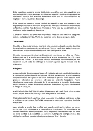 Esta parasitose apresenta ampla distribuição geográfica com alta prevalência em
regiões tropicais onde as condições de higiene e a educação sanitária são consideradas
deficientes. A África, Ásia, Europa e Américas do Norte e do Sul são consideradas as
regiões de maior prevalência da doença.
Esta parasitose apresenta ampla distribuição geográfica com alta prevalência em
regiões tropicais onde as condições de higiene e a educação sanitária são consideradas
deficientes. A África, Ásia, Europa e Américas do Norte e do Sul são consideradas as
regiões de maior prevalência da doença.
A amebíase hepática é a forma mais frequente da amebíase extra-intestinal, e segundo
estudos realizados na Índia, 11,8% dos pacientes com a doença chegam a óbito.
Transmissão
Constitui-se de uma transmissão fecal-oral, feita principalmente pela ingestão de cistos
tetranucleados presentes em água e alimentos. Vetores mecânicos podem transportar
cistos viáveis ou contaminar alimentos com seus perdigotos ou fezes.
Os cistos permanecem viáveis em ambiente úmido e temperado em média por 12 dias.
Podem durar de 9 a 30 dias em material fecal a uma temperatura de 25ºC, e em
alimentos até 15 dias. Os trofozoítas não são importantes na transmissão por não
resistirem ao pH ácido do estômago e resistirem apenas alguns minutos fora do
organismo.
Patogenia
A base molecular dos eventos que levam a E. histolytica a invadir o tecido do hospedeiro
e causar doença ainda é motivo de pesquisa. Sabe-se que a invasão tecidual requer um
complexo controle da expressão de várias proteínas do parasito como resposta a um
processo adaptativo as condições adversas do ambiente hospedeiro. Foram
identificados a expressão diferencial de 12 genes durante a formação do abscesso
hepático in vitro, a maioria associada a condições de estresse, regulação transcricional
e tráfego de vesículas.
A atividade citolítica da E. histolytica tem sido estudada sob condições in vitro e envolve
quatro etapas: adesão, citólise, fagocitose e degradação intracelular.
O contato inicial entre E. histolytica-célula hospedeira é mediado via lectina que se liga
a resíduos de carboidratos Gal/GalNAc presentes na membrana plasmática da célula
hospedeira.
Após adesão, a ameba lisa a célula alvo usando proteínas formadoras de poros,
conhecidas como amebaporos e, possivelmente fosfolipases. Os amebaporos se
inserem na camada de fosfolipídeos da célula hospedeira e são responsáveis por parte
do efeito citolítico da E. histolytica por promover mudanças no balanço osmótico das
células (formação de poros) e cuja atividade depende do pH do meio.
 