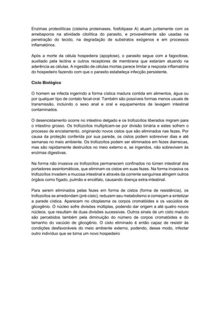 Enzimas proteolíticas (cisteína proteinases, fosfolipase A) atuam juntamente com os
amebaporos na atividade citolítica do parasito, e provavelmente são usadas na
penetração do tecido, na degradação de substratos exógenos e em processos
inflamatórios.
Após a morte da célula hospedeira (apoptose), o parasito segue com a fagocitose,
auxiliado pela lectina e outros receptores de membrana que estariam atuando na
aderência as células. A ingestão de células mortas parece limitar a resposta inflamatória
do hospedeiro fazendo com que o parasito estabeleça infecção persistente.
Ciclo Biológico
O homem se infecta ingerindo a forma cística madura contida em alimentos, água ou
por qualquer tipo de contato fecal-oral. Também são possíveis formas menos usuais de
transmissão, incluindo o sexo anal e oral e equipamentos de lavagem intestinal
contaminados.
O desencistamento ocorre no intestino delgado e os trofozoítos liberados migram para
o intestino grosso. Os trofozoítos multiplicam-se por divisão binária e estes sofrem o
processo de encistamento, originando novos cistos que são eliminados nas fezes. Por
causa da proteção conferida por sua parede, os cistos podem sobreviver dias e até
semanas no meio ambiente. Os trofozoítos podem ser eliminados em fezes diarreicas,
mas são rapidamente destruídos no meio externo e, se ingeridos, não sobrevivem às
enzimas digestivas.
Na forma não invasiva os trofozoítos permanecem confinados no lúmen intestinal dos
portadores assintomáticos, que eliminam os cistos em suas fezes. Na forma invasiva os
trofozoítos invadem a mucosa intestinal e através da corrente sanguínea atingem outros
órgãos como fígado, pulmão e encéfalo, causando doença extra-intestinal.
Para serem eliminados pelas fezes em forma de cistos (forma de resistência), os
trofozoítos se arredondam (pré-cisto), reduzem seu metabolismo e começam a sintetizar
a parede cística. Aparecem no citoplasma os corpos cromatóides e os vacúolos de
glicogênio. O núcleo sofre divisões múltiplas, podendo dar origem a até quatro novos
núcleos, que resultam de duas divisões sucessivas. Outros sinais de um cisto maduro
são percebidos também pela diminuição do número de corpos cromatóides e do
tamanho do vacúolo de glicogênio. O cisto eliminado é então capaz de resistir às
condições desfavoráveis do meio ambiente externo, podendo, desse modo, infectar
outro indivíduo que se torna um novo hospedeiro
 