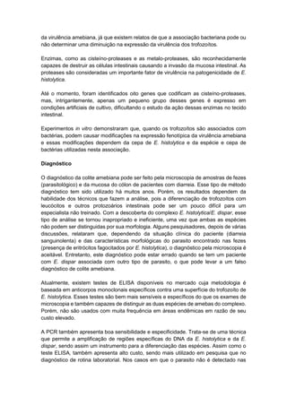 da virulência amebiana, já que existem relatos de que a associação bacteriana pode ou
não determinar uma diminuição na expressão da virulência dos trofozoítos.
Enzimas, como as cisteíno-proteases e as metalo-proteases, são reconhecidamente
capazes de destruir as células intestinais causando a invasão da mucosa intestinal. As
proteases são consideradas um importante fator de virulência na patogenicidade de E.
histolytica.
Até o momento, foram identificados oito genes que codificam as cisteíno-proteases,
mas, intrigantemente, apenas um pequeno grupo desses genes é expresso em
condições artificiais de cultivo, dificultando o estudo da ação dessas enzimas no tecido
intestinal.
Experimentos in vitro demonstraram que, quando os trofozoítos são associados com
bactérias, podem causar modificações na expressão fenotípica da virulência amebiana
e essas modificações dependem da cepa de E. histolytica e da espécie e cepa de
bactérias utilizadas nesta associação.
Diagnóstico
O diagnóstico da colite amebiana pode ser feito pela microscopia de amostras de fezes
(parasitológico) e da mucosa do cólon de pacientes com diarreia. Esse tipo de método
diagnóstico tem sido utilizado há muitos anos. Porém, os resultados dependem da
habilidade dos técnicos que fazem a análise, pois a diferenciação de trofozoítos com
leucócitos e outros protozoários intestinais pode ser um pouco difícil para um
especialista não treinado. Com a descoberta do complexo E. histolytica/E. dispar, esse
tipo de análise se tornou inapropriado e ineficiente, uma vez que ambas as espécies
não podem ser distinguidas por sua morfologia. Alguns pesquisadores, depois de várias
discussões, relataram que, dependendo da situação clínica do paciente (diarreia
sanguinolenta) e das características morfológicas do parasito encontrado nas fezes
(presença de eritrócitos fagocitados por E. histolytica), o diagnóstico pela microscopia é
aceitável. Entretanto, este diagnóstico pode estar errado quando se tem um paciente
com E. dispar associada com outro tipo de parasito, o que pode levar a um falso
diagnóstico de colite amebiana.
Atualmente, existem testes de ELISA disponíveis no mercado cuja metodologia é
baseada em anticorpos monoclonais específicos contra uma superfície do trofozoíto de
E. histolytica. Esses testes são bem mais sensíveis e específicos do que os exames de
microscopia e também capazes de distinguir as duas espécies de amebas do complexo.
Porém, não são usados com muita frequência em áreas endêmicas em razão de seu
custo elevado.
A PCR também apresenta boa sensibilidade e especificidade. Trata-se de uma técnica
que permite a amplificação de regiões específicas do DNA da E. histolytica e da E.
dispar, sendo assim um instrumento para a diferenciação das espécies. Assim como o
teste ELISA, também apresenta alto custo, sendo mais utilizado em pesquisa que no
diagnóstico de rotina laboratorial. Nos casos em que o parasito não é detectado nas
 