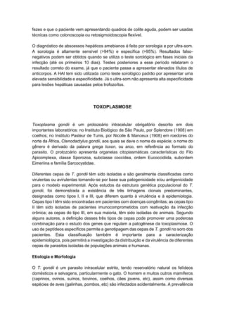 fezes e que o paciente vem apresentando quadros de colite aguda, podem ser usadas
técnicas como colonoscopia ou retosigmoidoscopia flexível.
O diagnóstico de abscessos hepáticos amebianos é feito por sorologia e por ultra-som.
A sorologia é altamente sensível (>94%) e específica (>95%). Resultados falso-
negativos podem ser obtidos quando se utiliza o teste sorológico em fases iniciais da
infecção (até os primeiros 10 dias). Testes posteriores a esse período relataram o
resultado correto do exame, já que o paciente passa a apresentar elevados títulos de
anticorpos. A HAI tem sido utilizada como teste sorológico padrão por apresentar uma
elevada sensibilidade e especificidade. Já o ultra-som não apresenta alta especificidade
para lesões hepáticas causadas pelos trofozoítos.
TOXOPLASMOSE
Toxoplasma gondii é um protozoário intracelular obrigatório descrito em dois
importantes laboratórios: no Instituto Biológico de São Paulo, por Splendore (1908) em
coelhos; no Instituto Pasteur de Tunis, por Nicolle & Manceux (1908) em roedores do
norte da África, Ctenodactylus gondii, aos quais se deve o nome da espécie; o nome do
gênero é derivado da palavra grega toxon, ou arco, em referência ao formato do
parasito. O protozoário apresenta organelas citoplasmáticas características do Filo
Apicomplexa, classe Sporozoa, subclasse coccídea, ordem Eucoccidiida, subordem
Eimeriina e família Sarcocystidae.
Diferentes cepas de T. gondii têm sido isoladas e são geralmente classificadas como
virulentas ou avirulentas tomando-se por base sua patogenicidade e/ou antigenicidade
para o modelo experimental. Após estudos da estrutura genética populacional do T.
gondii, foi demonstrada a existência de três linhagens clonais predominantes,
designadas como tipos I, II e III, que diferem quanto à virulência e à epidemiologia.
Cepas tipo I têm sido encontradas em pacientes com doenças congênitas; as cepas tipo
II têm sido isoladas de pacientes imunocomprometidos com reativação da infecção
crônica; as cepas do tipo III, em sua maioria, têm sido isoladas de animais. Segundo
alguns autores, a definição desses três tipos de cepas pode promover uma poderosa
combinação para o estudo dos genes que regulam a patogênese da toxoplasmose. O
uso de peptídeos específicos permite a genotipagem das cepas de T. gondii no soro dos
pacientes. Esta classificação também é importante para a caracterização
epidemiológica, pois permitirá a investigação da distribuição e da virulência de diferentes
cepas de parasitos isoladas de populações animais e humanas.
Etiologia e Morfologia
O T. gondii é um parasito intracelular estrito, tendo reservatório natural os felídeos
domésticos e selvagens, particularmente o gato. O homem e muitos outros mamíferos
(caprinos, ovinos, suínos, bovinos, coelhos, cães jovens, etc), assim como diversas
espécies de aves (galinhas, pombos, etc) são infectados acidentalmente. A prevalência
 
