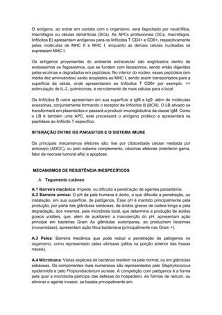 O antígeno, ao entrar em contato com o organismo, será fagocitado por neutrófilos,
macrófagos ou células dendríticas (DCs). As APCs profissionais (DCs, macrófagos,
linfócitos B) apresentam antígenos para os linfócitos T CD4+ e CD8+, respectivamente
pelas moléculas de MHC II e MHC I, enquanto as demais células nucleadas só
expressam MHC I.
Os antígenos provenientes do ambiente extracelular são englobados dentro de
endossomos ou fagossomos, que se fundem com lisossomos, sendo então digeridos
pelas enzimas e degradados em peptídeos. No interior do núcleo, esses peptídeos (em
média dez aminoácidos) serão acoplados ao MHC I, sendo assim transportados para a
superfície da célula, onde apresentaram ao linfócitos T CD8+ por exemplo. =>
estimulação de IL-2, quimiocinas, e recrutamento de mais células para o local.
Os linfócitos B naive apresentam em sua superfície a IgM e IgD, além de moléculas
acessórias, conjuntamente formando o receptor de linfócitos B (BCR). O LB ativado se
transformará em plasmócitos e passará a produzir imunoglobulina da classe IgM. Como
o LB é também uma APC, este processará o antígeno protéico e apresentará os
peptídeos ao linfócito T específico.
INTERAÇÃO ENTRE OS PARASITOS E O SISTEMA IMUNE
Os principais mecanismos efetores são: lise por citotoxidade celular mediada por
anticorpo (ADCC), ou pelo sistema complemento, citocinas efetoras (interferon gama,
fator de necrose tumoral alfa) e apoptose.
MECANISMOS DE RESISTÊNCIA INESPECÍFICOS
A. Tegumento cutâneo
A.1 Barreira mecânica: Impede, ou dificulta a penetração de agentes parasitários.
A.2 Barreira uímica: O pH da pele humana é ácido, o que dificulta a penetração, ou
instalação, em sua superfície, de patógenos. Esse pH é mantido principalmente pela
produção, por parte das glândulas sebáceas, de ácidos graxos de cadeia longa e pela
degradação, dos mesmos, pela microbiota local, que determina a produção de ácidos
graxos voláteis, que, além de auxiliarem a manutenção do pH, apresentam ação
principal em bactérias Gram As glândulas sudoríparas, ao produzirem lisozimas
(muramidase), apresentam ação lítica bacteriana (principalmente nas Gram +).
A.3 Pelos: Barreira mecânica que pode reduzi a penetração de patógenos no
organismo, como representado pelas vibrissas (pêlos na porção anterior das fossas
nasais).
A.4 Microbiana: Várias espécies de bactérias residem na pele normal, ou em glândulas
sebáceas. Os componentes mais numerosos são representados pelo Staphylococcus
epidermidis e pelo Propionibacterium acneae. A competição com patógenos é a forma
pela qual a microbiota participa das defesas do hospedeiro. As formas de reduzir, ou
eliminar o agente invasor, se baseia principalmente em:
 
