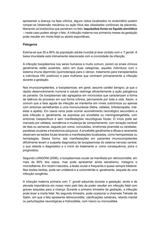 apresentar a doença na fase crônica, alguns cistos localizados no endométrio podem
romper-se (distensão mecânica ou ação lítica das vilosidades coriônicas da placenta),
liberando os bradizoítos que penetram no feto; taquizoítos livres no líquido amniótico
– neste caso podem atingir o feto. A infecção materna nos primeiros meses da gestação
pode resultar em morte fetal ou aborto espontâneo.
Patogenia
Estima-se que 20 a 90% da população adulta mundial já teve contato com o T.gondii. A
baixa imunidade está intimamente relacionada com a cronicidade da infecção.
A infecção toxoplásmica nos seres humanos e muito comum, porem os sinais clínicos
geralmente estão ausentes, salvo em duas categorias, aqueles indivíduos com o
sistema imune deprimido (quimioterapia para o câncer, tratamento para transplantados
e indivíduos HIV positivos) e para mulheres que contraem primariamente a infecção
durante a gestação.
Nos imunocompetentes, a toxoplasmose, em geral, assume caráter benigno, já que o
rápido desenvolvimento humoral e celular restringe eficientemente a ação patogénica
do parasita. Os toxoplasmas são agregados em microcistos que caracterizam a forma
de latência do processo em sua forma crônica, permanente por toda a vida. Assim, e
comum que a fase aguda da infecção se mantenha em níveis subclínicos ou apenas
com sintomas semelhantes a uma mononucleose (febre, cefaleia, linfadenopatia, mal-
estar e apatia). Em casos raros pode ocorrer acometimento neurológico secundário a
esta infecção e, geralmente, se expressa por encefalite ou meningoengefalite, com
sintomas inespecíficos e sem manifestações neurológicas focais. O início pode ser
marcado por cefaleia, sonolência e mudança de comportamento, com duração variável
de dias ou semanas, seguido por coma, convulsões, síndromes piramidal ou cerebelar,
paralisias oculares e transtornos psíquicos. A encefalite geralmente e difusa e raramente
observam-se lesões focais levando a manifestações localizadas, como hemiparesias ou
hemiplegias. Dessa forma, tais manifestações em pacientes imunocompetentes
dificilmente levam a suspeita diagnostica de toxoplasmose do sistema nervoso central,
o que retarda o diagnóstico e o início do tratamento e, como consequência, piora o
prognostico.
Segundo LANGONI (2006), a toxoplasmose ocular se manifesta por retinocoroidite, em
mais de 80% dos casos, mas pode apresentar ainda estrabismo, nistagmo e
microoftalmia. Em recém-nascidos, a lesão ocular e frequente e quase sempre bilateral.
Nas lesões tardias, pode ser unilateral e a coriorretinite e, geralmente, sequela de uma
infecção congênita.
A infecção materna primaria com T. gondii adquirida durante a gestação, ainda e de
elevada importância em nosso meio pelo fato de poder resultar em infecção fetal com
graves sequelas para a criança. Durante o primeiro trimestre da gestação, a infecção
pode levar a morte fetal. No segundo trimestre, pode ocasionar a chamada Tetrade de
Sabin, em que o feto apresenta retinocoroidite, calcificações cerebrais, retardo mental
ou perturbações neurológicas e hidrocefalia, com macro ou microcefalia.
 