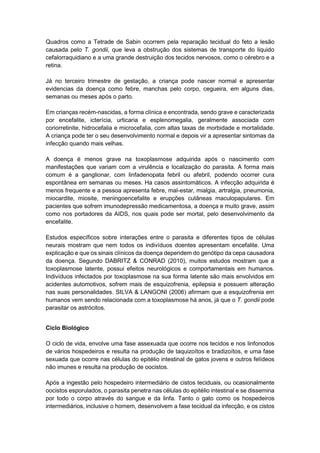 Quadros como a Tetrade de Sabin ocorrem pela reparação tecidual do feto a lesão
causada pelo T. gondii, que leva a obstrução dos sistemas de transporte do liquido
cefalorraquidiano e a uma grande destruição dos tecidos nervosos, como o cérebro e a
retina.
Já no terceiro trimestre de gestação, a criança pode nascer normal e apresentar
evidencias da doença como febre, manchas pelo corpo, cegueira, em alguns dias,
semanas ou meses após o parto.
Em crianças recém-nascidas, a forma clínica e encontrada, sendo grave e caracterizada
por encefalite, icterícia, urticaria e esplenomegalia, geralmente associada com
coriorretinite, hidrocefalia e microcefalia, com altas taxas de morbidade e mortalidade.
A criança pode ter o seu desenvolvimento normal e depois vir a apresentar sintomas da
infecção quando mais velhas.
A doença é menos grave na toxoplasmose adquirida após o nascimento com
manifestações que variam com a virulência e localização do parasita. A forma mais
comum é a ganglionar, com linfadenopata febril ou afebril, podendo ocorrer cura
espontânea em semanas ou meses. Ha casos assintomáticos. A infecção adquirida é
menos frequente e a pessoa apresenta febre, mal-estar, mialgia, artralgia, pneumonia,
miocardite, miosite, meningoencefalite e erupções cutâneas maculopapulares. Em
pacientes que sofrem imunodepressão medicamentosa, a doença e muito grave, assim
como nos portadores da AIDS, nos quais pode ser mortal, pelo desenvolvimento da
encefalite.
Estudos específicos sobre interações entre o parasita e diferentes tipos de células
neurais mostram que nem todos os indivíduos doentes apresentam encefalite. Uma
explicação e que os sinais clínicos da doença dependem do genótipo da cepa causadora
da doença. Segundo DABRITZ & CONRAD (2010), muitos estudos mostram que a
toxoplasmose latente, possui efeitos neurológicos e comportamentais em humanos.
Indivíduos infectados por toxoplasmose na sua forma latente são mais envolvidos em
acidentes automotivos, sofrem mais de esquizofrenia, epilepsia e possuem alteração
nas suas personalidades. SILVA & LANGONI (2006) afirmam que a esquizofrenia em
humanos vem sendo relacionada com a toxoplasmose há anos, já que o T. gondii pode
parasitar os astrócitos.
Ciclo Biológico
O ciclo de vida, envolve uma fase assexuada que ocorre nos tecidos e nos linfonodos
de vários hospedeiros e resulta na produção de taquizoítos e bradizoítos, e uma fase
sexuada que ocorre nas células do epitélio intestinal de gatos jovens e outros felídeos
não imunes e resulta na produção de oocistos.
Após a ingestão pelo hospedeiro intermediário de cistos teciduais, ou ocasionalmente
oocistos esporulados, o parasita penetra nas células do epitélio intestinal e se dissemina
por todo o corpo através do sangue e da linfa. Tanto o gato como os hospedeiros
intermediários, inclusive o homem, desenvolvem a fase tecidual da infecção, e os cistos
 