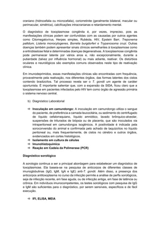 craniano (hidrocefalia ou microcefalia), coriorretinite (geralmente bilateral, macular ou
perimacular, simétrica), calcificações intracranianas e retardamento mental.
O diagnóstico de toxoplasmose congênita é, por vezes, impreciso, pois as
manifestações clínicas podem ser confundidas com as causadas por outros agentes
como Citomegalovírus, Herpes simples, Rubéola, HIV, Epstein Barr, Treponema
pallidum, Listeria monocytogenes, Borrelia burgdorferi e Trypanosoma cruzi. Outras
doenças também podem apresentar sinais clínicos semelhantes à toxoplasmose como
a eritroblastose fetal e determinadas doenças degenerativas. A toxoplasmose congênita
pode permanecer latente por vários anos e, não excepcionalmente, durante a
puberdade (talvez por influência hormonal) ou mais adiante, reativar. Os distúrbios
oculares e neurológicos são exemplos comuns observados neste tipo de reativação
clínica.
Em imunodeprimidos, essas manifestações clínicas são encontradas com frequência,
provavelmente pela reativação, nos diferentes órgãos, das formas latentes dos cistos
contendo bradizoítos. Tal processo revela ser o T. gondii um agente de caráter
oportunista. É importante salientar que, com a expansão da SIDA, ficou claro que a
toxoplasmose em pacientes infectados pelo HIV tem como órgão de agressão primária
o sistema nervoso central.
b) Diagnóstico Laboratorial
 Inoculação em camundongo: A inoculação em camundongo utiliza o sangue
do paciente, de preferência a camada leucocitária, ou sedimento do centrifugado
de líquido cefalorraquiano, líquido amniótico, lavado brônquico-alveolar,
suspensões de triturados de biópsia ou de placenta, que são inoculados via
intraperitoneal em camundongos isogênicos. A positividade é indicada pela
soroconversão do animal e confirmada pelo achado de taquizoítos no líquido
peritoneal ou, mais frequentemente, de cistos no cérebro e outros órgãos,
evidenciados em cortes histológicos.
 Isolamento em cultura de células
 Imunohistoquímica
 Reação em Cadeia da Polimerase (PCR)
Diagnóstico sorológico
A sorologia continua a ser a principal abordagem para estabelecer um diagnóstico de
toxoplasmose. Ela baseia-se na pesquisa de anticorpos de diferentes classes de
imunoglobulinas (IgG, IgM, IgA e IgE) anti-T. gondii. Além disso, a presença dos
anticorpos antitoxoplasma no curso da infecção permite a análise de perfis sorológicos,
seja de infecção recente, em fase aguda, ou de infecção antiga, em fase de latência ou
crônica. Em indivíduos imunocompetentes, os testes sorológicos com pesquisa de IgG
e IgM são suficientes para o diagnóstico, por serem sensíveis, específicos e de fácil
execução.
 IFI, ELISA, MEIA
 