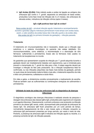 IgG Avidez (ELISA): Este método avalia a avidez de ligação ao antígeno dos
anticorpos IgG contra o T. gondii, separando os anticorpos de baixa avidez,
produzidos numa fase inicial da infecção (de 3 a 4 meses), dos anticorpos de
elevada avidez, indicativos de infecção crônica (após 4 meses).
IgG e IgM positivas fazer IgG de avidez!!
Baixa avidez de IgG – provável infecção aguda: tratamento e acompanhamento
durante a gravidez (alguns indivíduos permanecem muito tempo com avidez baixa,
assim, o valor preditivo da avidez baixa não é tão alto quanto o da avidez alta).
Alta avidez de IgG (no primeiro trimestre de gestação) – infecção passada.
Tratamento
O tratamento em imunocompetentes não é necessário, desde que a infecção seja
subclínica e o sistema imunológico do paciente não esteja debilitado. Em
imunocomprometidos, como aideticos, a recomendação e a associação de dois
fármacos: sulfonamida e pirimetamina. Esses são os fármacos mais usados no
tratamento da toxoplasmose no mundo.
As gestantes que apresentarem suspeita de infecção por T. gondii adquirida durante a
gestação devem ser imediatamente tratadas com espiramicina, que e ministrada para
prevenir a transmissão do T. gondii da mãe para o feto. A etapa seguinte deverá ser
investigar a infecção do feto pelo protozoário. Se a infecção toxoplásmica fetal for
confirmada, ou nas infecções adquiridas nas fases mais tardias da gestação, período
no qual a taxa de transmissão materno-fetal e mais alta, o tratamento especifico da mãe
e feito com pirimetamina, sulfadiazina e ácido fólico.
Em cães e gatos, a clindamicina constitui provavelmente o medicamento de escolha.
Pode-se também usar as sulfonamidas ou combinações sinérgicas de sulfonamida e
pirimetamina.
Utilidade do teste de avidez dos anticorpos IgG no diagnóstico de doenças
infecciosas
O diagnóstico sorológico das doenças infecciosas é realizado através da pesquisa e
dosagem dos anticorpos das classes IgM e IgG, produzidos pelo organismo em resposta
a um agente infeccioso. Classicamente, o primeiro anticorpo a ser produzido na infecção
primária é da classe IgM, sendo, então, acompanhado pela produção de anticorpos da
classe IgG. Os anticorpos IgM ficam presentes por um curto período de tempo,
normalmente desaparecendo de três a seis meses após a infecção, enquanto os
anticorpos IgG permanecem presentes por longo período, por vezes o resto da vida.
Portanto, a presença de anticorpos IgM é indicativa de infecção aguda ou recente, e a
presença somente de IgG, de infecção passada.
 
