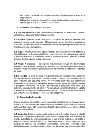 1) Produção de substâncias microbicidas e redução do pH local, já explicados
anteriormente;
2) Ligação a receptores de superfície celular, também utilizado pelo patógeno;
3) Produção de outras substâncias microbicidas.
B. Cavidades revestidas por mucosas
B.1 Barreira Mecânica: Pelas características histológicas do revestimento mucoso,
esta condição se apresenta com pouca eficiência.
B.2 Barreira química: Existe uma grande variedade de produtos liberados nas
cavidades mucosas, entre os quais, HCl (estômago), enzimas digestiva, e outras como
a lisozima, sais biliares e suco pancreático que atuam na degradação ou inativação de
grande número de microrganismo.
B.3 Muco: A mucina, proteína de alta viscosidade, atua fundamentalmente: 1) facilita a
adesividade entre si de agentes biológicos e virais, bem como partículas inertes, visando
a posterior remoção; e 2) mantém úmida a superfície mucosa, formando camada
protetora frente a agentes físicos e químicos.
B.4 Cílios: A presença, e consequente movimentação celular em determinadas
mucosas, como a do trato respiratório, determina remoção de elementos inanimados
(poeira e vírus), ou biológicos (bactérias, larvas de helmintos e protozoários) aderidos
ao muco.
B.5 Microbiota: Tal como acontece no tegumento cutâneo, nos segmentos onde existe
microbiota (cavidade oral, vagina, intestino grosso), a mesma pode atuar competindo
com patógenos das seguintes formas: 1) Produzindo catabólitos, que determinam
redução do pH, como ocorre na cavidade vaginal, onde os bacilos de Doderlein utilizam
o glicogênio proveniente de células descamativas e produzem ácido lático que
determina faixa de pH entre 3.8 a 4.2; 2) Por competição por fonte nutricional; 3) Ligação
a receptores de superfície utilizados por patógeno; e 4) Por produção de substância(s)
que tenha(m) ação deletérica(s) sobre espécies patogênicas.
C. Fagócitos Profissionais
Grande número de tipos celulares tem a capacidade fagocitária, porém, em sua maioria,
o fazem de forma sistemática e não especializada. Quando a fagocitose é feita de forma
defensiva, tais células são denominadas fagócitos profissionais, sendo representadas
pelas seguintes células:
C.1 Neutrófilos: Existem, predominantemente, em nível de medula óssea e circulação
sangüínea. O potencial microbicida destas células é assegurado pela existência de
grande quantidade de enzimas lisossomiais e sua grande mobilidade, peróxidos e
aldeídos, que apresentam alto poder microbicida. Quando ocorre qualquer dano
tecidual, ou liberação de substâncias quimiotáticas, outras para neutrófilos, estas
células abandonam o pool circulante e migram por diapedese para o tecido lesado. Em
 