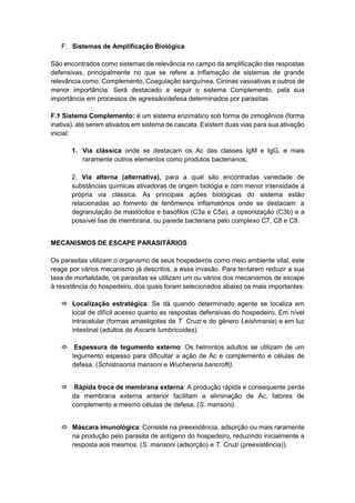 F. Sistemas de Amplificação Biológica
São encontrados como sistemas de relevância no campo da amplificação das respostas
defensivas, principalmente no que se refere a inflamação de sistemas de grande
relevância como: Complemento, Coagulação sanguínea, Cininas vasoativas e outros de
menor importância. Será destacado a seguir o sistema Complemento, pela sua
importância em processos de agressão/defesa determinados por parasitas.
F.1 Sistema Complemento: é um sistema enzimático sob forma de zimogênios (forma
inativa), até serem ativados em sistema de cascata. Existem duas vias para sua ativação
inicial:
1. Via clássica onde se destacam os Ac das classes IgM e IgG, e mais
raramente outros elementos como produtos bacterianos;
2. Via alterna (alternativa), para a qual são encontradas variedade de
substâncias químicas ativadoras de origem biológia e com menor intensidade a
própria via clássica. As principais ações biológicas do sistema estão
relacionadas ao fomento de fenômenos inflamatórios onde se destacam: a
degranulação de mastócitos e basófilos (C3a e C5a), a opsonização (C3b) e a
possível lise de membrana, ou parede bacteriana pelo complexo C7, C8 e C9.
MECANISMOS DE ESCAPE PARASITÁRIOS
Os parasitas utilizam o organismo de seus hospedeiros como meio ambiente vital, este
reage por vários mecanismo já descritos, a essa invasão. Para tentarem reduzir a sua
taxa de mortalidade, os parasitas se utilizam um ou vários dos mecanismos de escape
à resistência do hospedeiro, dos quais foram selecionados abaixo os mais importantes:
 Localização estratégica: Se dá quando determinado agente se localiza em
local de difícil acesso quanto as respostas defensivas do hospedeiro. Em nível
intracelular (formas amastigotas de T. Cruzi e do gênero Leishmania) e em luz
intestinal (adultos de Ascaris lumbricoides).
 Espessura de tegumento externo: Os helmintos adultos se utilizam de um
tegumento espesso para dificultar a ação de Ac e complemento e células de
defesa. (Schistosoma mansoni e Wuchereria bancrofti).
 Rápida troca de membrana externa: A produção rápida e consequente perda
da membrana externa anterior facilitam a eliminação de Ac, fatores de
complemento e mesmo células de defesa. (S. mansoni).
 Máscara imunológica: Consiste na preexistência, adsorção ou mais raramente
na produção pelo parasita de antígeno do hospedeiro, reduzindo inicialmente a
resposta aos mesmos. (S. mansoni (adsorção) e T. Cruzi (preexistência)).
 
