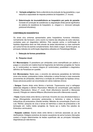  Variação antigênica: Seria a alternância de produção de Ag parasitários, o que
reduziria a capacidade de resposta protetora do hospedeiro. (T. brucei).
 Determinação de imunodeficiência ao hospedeiro por parte do parasita:
Consiste em produção de substâncias ou degradação direta parcial significativa
do sistema de resistência do hospedeiro. (L. chagasi e L. donovani (ativação
policlonal linfocitária)).
CONFIRMAÇÃO DIAGNÓSTICA
Os sinais e/ou sintomas apresentados pelos hospedeiros humanos infectados,
normalmente não fornecem, como ocorre na maioria das afecções de outra natureza,
condições para um diagnóstico definitivo. Pelo exposto acima, a confirmação da
hipótese diagnóstica deve ser feita através de testes laboratoriais ou mais raramente
por outras formas de exames complementares. Será citado a seguir, de forma geral, os
principais métodos de confirmação diagnóstica utilizados em Parasitologia Médica.
1- Detecção de formas parasitárias
A. Pesquisa visual:
A.1 Macroscópica: O parasitismo por artrópodes como exemplificado por piolhos e
pulgas e o encontro em matéria fecal de fragmentos de helmintos (proglotes de Taenia
sp, A. lumbricoides), ou mesmo íntegros (A. lumbricoides), possibilitam o diagnóstico
definitivo da Parasitose em questão.
A.2- Microscópica: Neste caso, o encontro de estruturas parasitárias de helmintos
(ovos e/ou larvas), protozoários (cistos, trofozoítas e outras formas) e mais raramente
provenientes de artrópodes, determina a condição de confirmação da hipótese clínica.
Essas estruturas podem ser encontradas em vários materiais clínicos:
- Sangue: Exame direto entre lâmina e lamínula: Trypanosoma cruzi e esfregaço
(distensão delgada) e Gênero Plasmodium; Métodos de concentração: gota espessa
(Gênero Plasmodium), Strout (T. cruzi); Knott (Wuchereria bancrofti e Mansonela
oozardi); Filtração em sistema Millipore (Wuchereria bancrofti e Mansonela oozardi).
- Fezes: Exame direto entre lâmina e lamímula: Encontro de ovos (Ancilostomídeos) e
larvas (Strongyloides stercoralis) pertencentes a helmintos e cistos e formas
trofozoíticas de protozoários (Giardia lamblia). Métodos de concentração (Faust e col;
Lutz; Ritchie): pesquisa de ovos e larvas de helmintos e cistos de protozoários e de
tamisação em: malha média (proglotes de Taenia sp) e malha fina (adultos de
Enterobius vermicularis).
- Raspado cutâneo: Exame direto entre lâmina e lamínula associado ao uso de
clarificadores: Estágios evolutivos de ácaros causadores da sarna humana (Sarcoptes
scabei) e fungos determinantes de lesões superficiais são as principais indicações
diagnósticas por esta técnica.
 