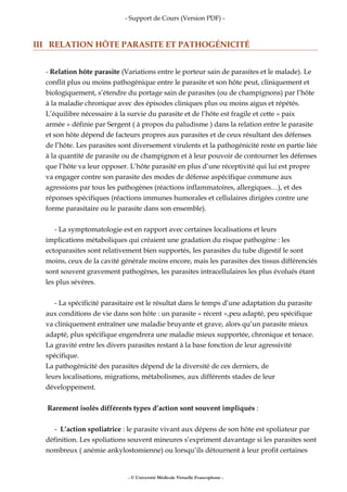 - Support de Cours (Version PDF) -
III RELATION HÔTE PARASITE ET PATHOGÉNICITÉ
- Relation hôte parasite (Variations entre le porteur sain de parasites et le malade). Le
conflit plus ou moins pathogénique entre le parasite et son hôte peut, cliniquement et
biologiquement, s’étendre du portage sain de parasites (ou de champignons) par l’hôte
à la maladie chronique avec des épisodes cliniques plus ou moins aigus et répétés.
L’équilibre nécessaire à la survie du parasite et de l’hôte est fragile et cette « paix
armée » définie par Sergent ( à propos du paludisme ) dans la relation entre le parasite
et son hôte dépend de facteurs propres aux parasites et de ceux résultant des défenses
de l’hôte. Les parasites sont diversement virulents et la pathogénicité reste en partie liée
à la quantité de parasite ou de champignon et à leur pouvoir de contourner les défenses
que l’hôte va leur opposer. L’hôte parasité en plus d’une réceptivité qui lui est propre
va engager contre son parasite des modes de défense aspécifique commune aux
agressions par tous les pathogènes (réactions inflammatoires, allergiques…), et des
réponses spécifiques (réactions immunes humorales et cellulaires dirigées contre une
forme parasitaire ou le parasite dans son ensemble).
- La symptomatologie est en rapport avec certaines localisations et leurs
implications métaboliques qui créaient une gradation du risque pathogène : les
ectoparasites sont relativement bien supportés, les parasites du tube digestif le sont
moins, ceux de la cavité générale moins encore, mais les parasites des tissus différenciés
sont souvent gravement pathogènes, les parasites intracellulaires les plus évolués étant
les plus sévères.
- La spécificité parasitaire est le résultat dans le temps d’une adaptation du parasite
aux conditions de vie dans son hôte : un parasite « récent »,peu adapté, peu spécifique
va cliniquement entraîner une maladie bruyante et grave, alors qu’un parasite mieux
adapté, plus spécifique engendrera une maladie mieux supportée, chronique et tenace.
La gravité entre les divers parasites restant à la base fonction de leur agressivité
spécifique.
La pathogénicité des parasites dépend de la diversité de ces derniers, de
leurs localisations, migrations, métabolismes, aux différents stades de leur
développement.
Rarement isolés différents types d’action sont souvent impliqués :
- L’action spoliatrice : le parasite vivant aux dépens de son hôte est spoliateur par
définition. Les spoliations souvent mineures s’expriment davantage si les parasites sont
nombreux ( anémie ankylostomienne) ou lorsqu’ils détournent à leur profit certaines
- © Université Médicale Virtuelle Francophone -
 