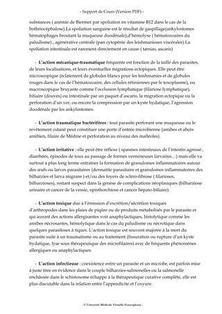 - Support de Cours (Version PDF) -
substances ( anémie de Biermer par spoliation en vitamine B12 dans le cas de la
bothriocéphalose).La spoliation sanguine est le résultat de gaspillage(ankylostomes
hématophages broutant la muqueuse duodénale),d’hémolyse ( hématozoaires du
paludisme) , agénérative centrale (pan cytopénie des leishmanioses viscérales).La
spoliation intestinale est rarement directement en cause ( tænias, ascaris)
- L’action mécanique-traumatique fréquente est fonction de la taille des parasites,
de leurs localisations, et leurs éventuelles migrations ectopiques. Elle peut être
microscopique (éclatement de globules blancs pour les leishmanies et de globules
rouges dans le cas de l’hématozoaire, des cellules rétiniennes par le toxoplasme), ou
macroscopique bruyante comme l’occlusion lymphatique (filariose lymphatique),
biliaire (douves) ou intestinale par un paquet d’ascaris, la migration ectopique ou la
perforation d’un ver, ou encore la compression par un kyste hydatique, l’agression
duodénale par les ankylostomes.
- L’action traumatique bactérifères : tout parasite perforant une muqueuse ou le
revêtement cutané peut constituer une porte d’entrée microbienne (amibes et abcès
amibien, filaire de Médine et perforation au niveau des malléoles).
- L’action irritative : elle peut être réflexe ( spasmes intestinaux de l’intestin agressé ,
diarrhées, épisodes de toux au passage de formes vermineuses larvaires…) mais elle va
surtout à plus long terme entraîner la formation de granulomes inflammatoires autour
des œufs ou larves parasitaires (dermatite parasitaire et granulomes inflammatoires des
bilharzies et larva migrans ) et/ou des foyers de scléro-fibrose ( filarioses,
bilharzioses), restant suspect dans la genèse de complications néoplasiques (bilharziose
urinaire et cancer de la vessie, opisthorchiose et cancer hépato-biliaire).
- L’action toxique due à l’émission d’excrétion/sécrétion toxiques
d’arthropodes dans les plaies de piqûre ou de produits métabolisés par le parasite et
qui auront des actions allergisantes voir anaphylactiques, histolytique comme les
amibes nécrosantes, hémolytique dans le cas du paludisme ou nécrotique dans
quelques parasitoses à tiques. L’action toxique est souvent majorée à la mort du
parasite suite à un traumatisme ou au traitement (fissuration ou rupture d’un kyste
hydatique, lyse sous thérapeutique des microfilaires) avec de fréquents phénomènes
allergiques ou anaphylactiques.
- L’action infectieuse : coexistence entre un parasite et un microbe, est parfois mise
à juste titre en évidence dans le couple bilharzies-salmonelles ou la salmonelle
enchâssée dans le schistosome échappe à la thérapeutique curative complète, elle est
plus discutable dans la relation entre l’appendicite et l’oxyure.
- © Université Médicale Virtuelle Francophone -
 